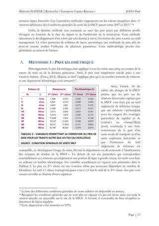 Mémoire MASTER 2 Recherche « Transports Espace Réseaux » JOHO Paul
Page | 13
certaines lignes Intercités. Ces 2 premières méthodes s’appuieront sur les valeurs récupérées dans 11
versions différentes des Conditions générales de vente de la SNCF parues entre 2007 et 2013.1718
Enfin, la dernière méthode sera consacrée au suivi des prix payés par différents profils
d’usagers en fonction de la date du départ et de l’antériorité de la réservation. Cette méthode
nécessitera le développement d’un robot qui sera destiné à suivre l’évolution des prix soumis au yield
management. Ce robot permettra de collecter de façon automatique une multitude de prix afin de
pouvoir ensuite étudier l’influence de plusieurs paramètres. Cette méthodologie pourra être
généralisée au secteur de l’aérien.
METHODE 1 : PRIX KILOMETRIQUE
Historiquement, le prix kilométrique était appliqué à tous les trains sans prise en compte de la
nature du train ou de la distance parcourue. Ainsi, le prix était simplement calculé grâce à une
fonction linéaire. (Finez, 2012). Depuis, ce tarif s’applique plus qu’à un nombre restreint de relations
et une dégressivité kilométrique a été instaurée19.
Ainsi, l’article 14 du
cahier des charges de la SNCF
précise que les prix sur les
relations ferroviaires opérées par
la SNCF sont fixés par un tarif
règlementé de référence lorsque
que ces relations « présent[ent]
pour les usagers des avantages
particuliers de rapidité et de
confort » ou « lorsqu’elle[s]
[sont] soumise[s] à une forte
concurrence de la part d’un
autre mode de transport ou d’un
autre exploitant ferroviaire et
que l’institution du tarif
réglementé de référence est
susceptible, en développant l’usage du train, d’éviter la dégradation ou de concourir à l’amélioration
des comptes de résultat de la SNCF ». En dehors de ces cas particuliers qui correspondent
essentiellement aux relations qui empruntent une portion de ligne à grande vitesse, les tarifs sont fixés
en utilisant un barème kilométrique. Les variables actuellement en vigueur sont présentées dans le
Tableau 3. Le prix en 2ème classe est une fonction affine par morceaux dépendant du nombre de
kilomètres. Le tarif 1ère classe correspond quant à lui à 1,5 fois le tarif de la 2ème classe. Les prix sont
ensuite arrondis au dixième d’euro supérieur.
17 La liste des différentes conditions générales de vente utilisées est disponible en annexe.
18 Récupérer les conditions générales qui ne sont plus en vigueur n’a pas été chose aisée, car seule la
version actuelle est accessible sur le site de la SNCF. A l’avenir, il conviendra de bien récupérer ce
document de façon régulière.
19 Cette dégressivité a été instaurée en 1970.
TABLEAU 3 - VARIABLES PERMETTANT LA FORMATION DU PRIX DE
BASE POUR LES TRAJETS AUTRE QUE LES TGV (AU 24/01/2013)
SOURCE : CONDITION GENERALES DE VENTE SNCF
 