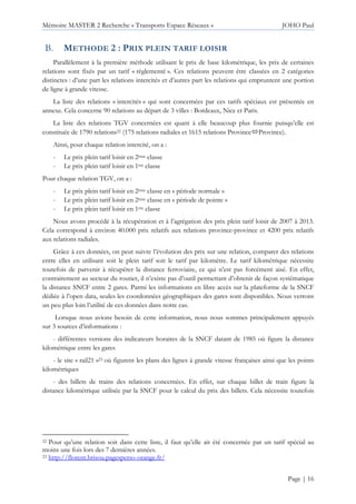 Mémoire MASTER 2 Recherche « Transports Espace Réseaux » JOHO Paul
Page | 16
METHODE 2 : PRIX PLEIN TARIF LOISIR
Parallèlement à la première méthode utilisant le prix de base kilométrique, les prix de certaines
relations sont fixés par un tarif « règlementé ». Ces relations peuvent être classées en 2 catégories
distinctes : d’une part les relations intercités et d’autres part les relations qui empruntent une portion
de ligne à grande vitesse.
La liste des relations « intercités » qui sont concernées par ces tarifs spéciaux est présentée en
annexe. Cela concerne 90 relations au départ de 3 villes : Bordeaux, Nice et Paris.
La liste des relations TGV concernées est quant à elle beaucoup plus fournie puisqu’elle est
constituée de 1790 relations22 (175 relations radiales et 1615 relations Province Province).
Ainsi, pour chaque relation intercité, on a :
- Le prix plein tarif loisir en 2ème classe
- Le prix plein tarif loisir en 1ère classe
Pour chaque relation TGV, on a :
- Le prix plein tarif loisir en 2ème classe en « période normale »
- Le prix plein tarif loisir en 2ème classe en « période de pointe »
- Le prix plein tarif loisir en 1ère classe
Nous avons procédé à la récupération et à l’agrégation des prix plein tarif loisir de 2007 à 2013.
Cela correspond à environ 40.000 prix relatifs aux relations province-province et 4200 prix relatifs
aux relations radiales.
Grâce à ces données, on peut suivre l’évolution des prix sur une relation, comparer des relations
entre elles en utilisant soit le plein tarif soit le tarif par kilomètre. Le tarif kilométrique nécessite
toutefois de parvenir à récupérer la distance ferroviaire, ce qui n’est pas forcément aisé. En effet,
contrairement au secteur du routier, il n’existe pas d’outil permettant d’obtenir de façon systématique
la distance SNCF entre 2 gares. Parmi les informations en libre accès sur la plateforme de la SNCF
dédiée à l’open data, seules les coordonnées géographiques des gares sont disponibles. Nous verrons
un peu plus loin l’utilité de ces données dans notre cas.
Lorsque nous avions besoin de cette information, nous nous sommes principalement appuyés
sur 3 sources d’informations :
- différentes versions des indicateurs horaires de la SNCF datant de 1985 où figure la distance
kilométrique entre les gares
- le site « rail21 »23 où figurent les plans des lignes à grande vitesse françaises ainsi que les points
kilométriques
- des billets de trains des relations concernées. En effet, sur chaque billet de train figure la
distance kilométrique utilisée par la SNCF pour le calcul du prix des billets. Cela nécessite toutefois
22 Pour qu’une relation soit dans cette liste, il faut qu’elle ait été concernée par un tarif spécial au
moins une fois lors des 7 dernières années.
23 http://florent.brisou.pagesperso-orange.fr/
 