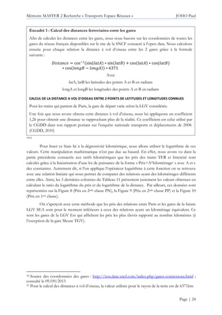 Mémoire MASTER 2 Recherche « Transports Espace Réseaux » JOHO Paul
Page | 24
3435
Pour lisser ce biais lié à la dégressivité kilométrique, nous allons utiliser le logarithme de ces
valeurs. Cette manipulation mathématique n’est pas due au hasard. En effet, nous avons vu dans la
partie précédente consacrée aux tarifs kilométriques que les prix des trains TER et Intercité sont
calculés grâce à la linéarisation d’une loi de puissance de la forme « Prix=A*kilométragec » avec A et c
des constantes. Autrement dit, si l’on applique l’opérateur logarithme à cette fonction on se retrouve
avec une relation linéaire qui nous permet de comparer des relations ayant des kilométrages différents
entre elles. Ainsi, les 3 dernières colonnes du Tableau 11 présentent justement les valeurs obtenues en
calculant le ratio du logarithme du prix et du logarithme de la distance. Par ailleurs, ces données sont
représentées sur la Figure 8 (Prix en 2nde classe PN), la Figure 9 (Prix en 2nde classe PP) et la Figure 10
(Prix en 1ère classe).
On s’aperçoit avec cette méthode que les prix des relations entre Paris et les gares de la future
LGV SEA sont pour le moment inférieurs à ceux des relations ayant un kilométrage équivalent. Ce
sont les gares de la LGV Est qui affichent les prix les plus élevés rapporté au nombre kilomètres (à
l’exception de la gare Meuse TGV).
34 Source des coordonnées des gares : http://test.data-sncf.com/index.php/gares-connexions.html ;
consulté le 09/09/2013
35 Pour le calcul des distances à vol d’oiseau, la valeur utilisée pour le rayon de la terre est de 6371km
Encadré 1 : Calcul des distances ferroviaires entre les gares
Afin de calculer les distances entre les gares, nous nous basons sur les coordonnées de toutes les
gares du réseau français disponibles sur le site de la SNCF consacré à l’open data. Nous calculons
ensuite pour chaque relation la distance à vol d’oiseau entre les 2 gares grâce à la formule
suivante :
= cos sin ∗ sin + cos ∗ cos
∗ cos − ∗ 6371
Avec
latA, latB les latitudes des points A et B en radians
longA et longB les longitudes des points A et B en radians
CALCUL DE LA DISTANCE A VOL D'OISEAU ENTRE 2 POINTS DE LATITUDES ET LONGITUDES CONNUES
Pour les trains qui partent de Paris, la gare de départ varie selon la LGV considérée.
Une fois que nous avons obtenu cette distance à vol d’oiseau, nous lui appliquons un coefficient
1,26 pour obtenir une distance se rapprochant plus de la réalité. Ce coefficient est celui utilisé par
le CGDD dans son rapport portant sur l’enquête nationale transports et déplacements de 2008.
(CGDD, 2010)
 