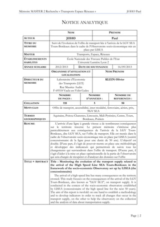Mémoire MASTER 2 Recherche « Transports Espace Réseaux » JOHO Paul
Page | 2
NOTICE ANALYTIQUE
NOM PRENOM
AUTEUR JOHO Paul
TITRE DU
MEMOIRE
Suivi de l’évolution de l’offre de transport liée à l’arrivée de la LGV SEA
Tours-Bordeaux dans le cadre de l’Observatoire socio-économique mis en
place par LISEA
MASTER Transports, Espace, Réseaux
ÉTABLISSEMENTS
HABILITES
École Nationale des Travaux Publics de l’Etat
Université Lumière Lyon 2
ANNEE SCOLAIRE 2012/2013 DATE DE SOUTENANCE 16/09/2013
ORGANISME D'AFFILIATION ET
LOCALISATION
NOM PRENOM
DIRECTEUR DU
MEMOIRE
Laboratoire d’Economie
des Transports (LET)
Rue Maurice Audin
F-69518 Vaulx-en-Velin Cedex
KLEIN Olivier
NOMBRE
DE PAGES :
NOMBRE
D'ANNEXES :
NOMBRE DE
REFERENCES :
COLLATION 118 5 50
MOTS CLES Offre de transport, accessibilité, inter-modalité, ferroviaire, aérien, prix,
TGV SEA
TERMES
GEOGRAPHIQUES
Aquitaine, Poitou-Charentes, Limousin, Midi-Pyrénées, Centre, Tours,
Bordeaux, Poitiers
RESUME L’arrivée d’une ligne à grande vitesse a de nombreuses conséquences
sur le territoire traversé. Le présent mémoire s’intéresse plus
particulièrement aux conséquences de l’arrivée de la LGV Tours-
Bordeaux, dite LGV SEA, sur l’offre de transport. Elle est menée dans le
cadre de l’observatoire socio-économique mis en place par LISEA (société
concessionnaire de la ligne pour une durée de 50 ans). L’objectif est
double. D’une part, il s’agit de pouvoir mettre en place une méthodologie
et développer des indicateurs qui permettront de suivre tous les
changements qui surviendront dans l’offre de transport. D’autre part, il
s’agit d’aider à la mise en place opérationnelle de la partie de l’observatoire
qui sera chargée de récupérer et d’analyser des données sur l’offre
TITLE + ABSTRACT Title : Monitoring the evolution of the transport supply related to
the arrival of the High Speed Line SEA Tours-Bordeaux in the
framework of the socio-economic Observatory set up by LISEA (the
concessionnaire)
The arrival of a high-speed line has many consequences on the territory
crossed. This study focuses on the consequences of the arrival of the LGV
Tours-Bordeaux, also known as "LGV SEA", on transport supply. It is
conducted in the context of the socio-economic observatory established
by LISEA (concessionaire of the high speed line for the next 50 years).
The aim of this report is twofold: on one hand to establish a methodology
and to develop indicators in order to track all changes that occur in the
transport supply, on the other to help the observatory on the collection
and the analysis of data about transportation supply.
 