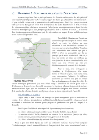 Mémoire MASTER 2 Recherche « Transports Espace Réseaux » JOHO Paul
Page | 30
METHODE 3 : SUIVI DES PRIX A L’AIDE D’UN ROBOT
Nous avons présenté dans la partie précédente des données sur l’évolution des prix plein tarif
loisir en 2007 et 2013 pour les TGV. Toutefois, la part des clients qui achètent leur titre de transport à
ce prix est faible en raison de la généralisation du yield management. Ainsi, il y a presque autant de
tarifs qu’il existe d’usagers en raison de la multiplication des cartes de réductions et de la sensibilité
des prix aux conditions relatives au moment de l’achat (temps restant par rapport au départ du train,
prévisions de remplissage du train, remplissage effectif du train au moment de l’achat…). Il convient
donc de développer une méthode pour avoir des informations sur les prix de tous les billets qui sont
moins chers que le plein tarif loisir.
Dans l’idéal, il faudrait que l’on ait une
connaissance parfaite des prix de tous les billets
achetés sur toutes les relations qui nous
intéressent et des informations relatives aux
personnes qui ont acheté ces billets. Toutefois,
cette information n’est connue que par la
SNCF et n’est pas consultable, car elle est
protégée par le secret commercial. Dès lors, il
nous faut mettre en place une méthode qui
nous permettra de mieux connaitre l’offre, alors
même que nous n’avons que très peu
d’informations sur la structure de la demande.
Pour ce faire, nous envisageons et
conseillons le développement d’un robot
destiné à collecter les prix. Dans cette partie,
nous présenterons l’influence de différents
paramètres qui devront être pris en compte
dans le développement du robot. Un cahier des
clauses techniques particulières que nous avons rédigé à l’intention de LISEA pour aider au
développement de ce robot est disponible en annexe. Le but de ce robot est de parvenir à stocker à
différents instants le prix payé par un individu N s’il avait réservé une place dans le train X à l’instant
de la requête. Ce robot est destiné à la collecte de prix sur le réseau présenté sur la Figure 11.
PARAMETRES A SUIVRE
Depuis 1993, la SNCF utilise les principes du yield management pour la tarification de
certaines de ses relations (principalement les LGV) (Marsal & Lemarchand, 2004) ; cela a pour but de
développer la rentabilité des services qu’elle propose en permettant aux prix de s’adapter à la
demande.
Ainsi, le prix d’un billet de train dépend de 3 grandes catégories de critères :
- Les critères relatifs au train choisi (date, heure, flexibilité du billet, classe choisie)
- Les critères relatifs à l’offre disponible au moment de la réservation (nombre de billets
restants en vente, antériorité de la réservation, prévision de demande)
- Les critères relatifs à l’usager (âge, carte de réduction possédée…)
Ainsi, le prix d’un billet dépend de toutes ces différentes variables. Pour pouvoir comparer
l’évolution des prix entre 2 années différentes, il faut parvenir à fixer toutes les variables d’entrée et
FIGURE 11 - RESEAU ETUDIE
 