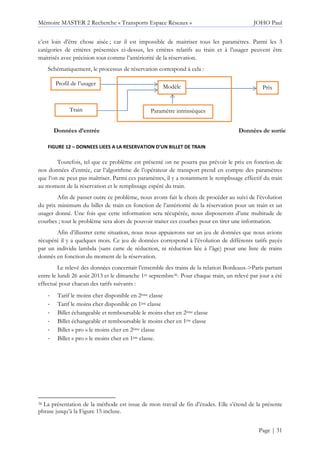 Mémoire MASTER 2 Recherche « Transports Espace Réseaux » JOHO Paul
Page | 31
c’est loin d’être chose aisée ; car il est impossible de maitriser tous les paramètres. Parmi les 3
catégories de critères présentées ci-dessus, les critères relatifs au train et à l’usager peuvent être
maitrisés avec précision tout comme l’antériorité de la réservation.
Schématiquement, le processus de réservation correspond à cela :
Toutefois, tel que ce problème est présenté on ne pourra pas prévoir le prix en fonction de
nos données d’entrée, car l’algorithme de l’opérateur de transport prend en compte des paramètres
que l’on ne peut pas maîtriser. Parmi ces paramètres, il y a notamment le remplissage effectif du train
au moment de la réservation et le remplissage espéré du train.
Afin de passer outre ce problème, nous avons fait le choix de procéder au suivi de l’évolution
du prix minimum du billet de train en fonction de l’antériorité de la réservation pour un train et un
usager donné. Une fois que cette information sera récupérée, nous disposerons d’une multitude de
courbes ; tout le problème sera alors de pouvoir traiter ces courbes pour en tirer une information.
Afin d’illustrer cette situation, nous nous appuierons sur un jeu de données que nous avions
récupéré il y a quelques mois. Ce jeu de données correspond à l’évolution de différents tarifs payés
par un individu lambda (sans carte de réduction, ni réduction liée à l’âge) pour une liste de trains
donnés en fonction du moment de la réservation.
Le relevé des données concernait l’ensemble des trains de la relation Bordeaux->Paris partant
entre le lundi 26 août 2013 et le dimanche 1er septembre36. Pour chaque train, un relevé par jour a été
effectué pour chacun des tarifs suivants :
- Tarif le moins cher disponible en 2ème classe
- Tarif le moins cher disponible en 1ère classe
- Billet échangeable et remboursable le moins cher en 2ème classe
- Billet échangeable et remboursable le moins cher en 1ère classe
- Billet « pro » le moins cher en 2ème classe
- Billet « pro » le moins cher en 1ère classe.
36 La présentation de la méthode est issue de mon travail de fin d’études. Elle s’étend de la présente
phrase jusqu’à la Figure 15 incluse.
Profil de l’usager
Train
Prix
Données d’entrée Données de sortie
Paramètre intrinsèques
Modèle
FIGURE 12 – DONNEES LIEES A LA RESERVATION D’UN BILLET DE TRAIN
 