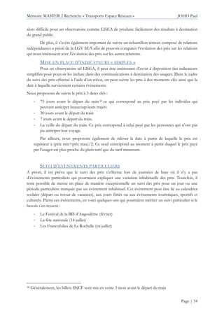 Mémoire MASTER 2 Recherche « Transports Espace Réseaux » JOHO Paul
Page | 34
alors difficile pour un observatoire comme LISEA de produire facilement des résultats à destination
du grand public.
De plus, il s’avère également important de suivre un échantillon témoin composé de relations
indépendantes a priori de la LGV SEA afin de pouvoir comparer l’évolution des prix sur les relations
qui nous intéressent avec l’évolution des prix sur les autres relations.
MISE EN PLACE D’INDICATEURS « SIMPLES »
Pour un observatoire tel LISEA, il peut être intéressant d’avoir à disposition des indicateurs
simplifiés pour pouvoir les inclure dans des communications à destination des usagers. Dans le cadre
du suivi des prix effectué à l’aide d’un robot, on peut suivre les prix à des moments clés ainsi que la
date à laquelle surviennent certains évènements.
Nous proposons de suivre le prix à 3 dates clés :
- 75 jours avant le départ du train38 ce qui correspond au prix payé par les individus qui
peuvent anticiper beaucoup leurs trajets
- 30 jours avant le départ du train
- 7 jours avant le départ du train.
- La veille du départ du train. Ce prix correspond à celui payé par les personnes qui n’ont pas
pu anticiper leur voyage.
Par ailleurs, nous proposons également de relever la date à partir de laquelle le prix est
supérieur à (prix min+prix max)/2. Ce seuil correspond au moment à partir duquel le prix payé
par l’usager est plus proche du plein tarif que du tarif minimum.
SUIVI D’EVENEMENTS PARTICULIERS
A priori, il est prévu que le suivi des prix s’effectue lors de journées de base où il n’y a pas
d’évènements particuliers qui pourraient expliquer une variation inhabituelle des prix. Toutefois, il
reste possible de mettre en place de manière exceptionnelle un suivi des prix pour un jour ou une
période particulière marquée par un évènement inhabituel. Cet évènement peut être lié au calendrier
scolaire (départ ou retour de vacances), aux jours fériés ou aux évènements touristiques, sportifs et
culturels. Parmi ces évènements, en voici quelques-uns qui pourraient mériter un suivi particulier si le
besoin s’en ressent :
- Le Festival de la BD d’Angoulême (février)
- La fête nationale (14 juillet)
- Les Francofolies de La Rochelle (en juillet)
38 Généralement, les billets SNCF sont mis en vente 3 mois avant le départ du train
 
