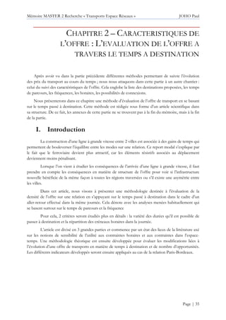 Mémoire MASTER 2 Recherche « Transports Espace Réseaux » JOHO Paul
Page | 35
CHAPITRE 2 – CARACTERISTIQUES DE
L’OFFRE : L’EVALUATION DE L’OFFRE A
TRAVERS LE TEMPS A DESTINATION
Après avoir vu dans la partie précédente différentes méthodes permettant de suivre l’évolution
des prix du transport au cours du temps ; nous nous attaquons dans cette partie à un autre chantier :
celui du suivi des caractéristiques de l’offre. Cela englobe la liste des destinations proposées, les temps
de parcours, les fréquences, les horaires, les possibilités de connexions.
Nous présenterons dans ce chapitre une méthode d’évaluation de l’offre de transport en se basant
sur le temps passé à destination. Cette méthode est rédigée sous forme d’un article scientifique dans
sa structure. De ce fait, les annexes de cette partie ne se trouvent pas à la fin du mémoire, mais à la fin
de la partie.
I. Introduction
La construction d’une ligne à grande vitesse entre 2 villes est associée à des gains de temps qui
permettent de bouleverser l’équilibre entre les modes sur une relation. Ce report modal s’explique par
le fait que le ferroviaire devient plus attractif, car les éléments résistifs associés au déplacement
deviennent moins pénalisant.
Lorsque l’on vient à étudier les conséquences de l’arrivée d’une ligne à grande vitesse, il faut
prendre en compte les conséquences en matière de structure de l’offre pour voir si l’infrastructure
nouvelle bénéficie de la même façon à toutes les régions traversées ou s’il existe une asymétrie entre
les villes.
Dans cet article, nous visons à présenter une méthodologie destinée à l’évaluation de la
densité de l’offre sur une relation en s’appuyant sur le temps passé à destination dans le cadre d’un
aller-retour effectué dans la même journée. Cela dénote avec les analyses menées habituellement qui
se basent surtout sur le temps de parcours et la fréquence
Pour cela, 2 critères seront étudiés plus en détails : la variété des durées qu’il est possible de
passer à destination et la répartition des créneaux horaires dans la journée.
L’article est divisé en 3 grandes parties et commence par un état des lieux de la littérature axé
sur les notions de sensibilité de l’utilité aux contraintes horaires et aux contraintes dans l’espace-
temps. Une méthodologie théorique est ensuite développée pour évaluer les modifications liées à
l’évolution d’une offre de transports en matière de temps à destination et de nombre d’opportunités.
Les différents indicateurs développés seront ensuite appliqués au cas de la relation Paris-Bordeaux.
 