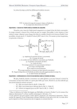 Mémoire MASTER 2 Recherche « Transports Espace Réseaux » JOHO Paul
Page | 37
La valeur du temps est dès lors définie par la relation suivante :
:66! =
;
<:
<6
=
!
;
<:
<5
=
!
Avec :
VTT : la valeur du temps de transport relative à l’individu n
V : la composante déterministe de l’utilité39
(2)
ÉQUATION 2 – VALEUR DU TEMPS DANS LA THEORIE DE LESOURNE
Toutefois, cette vision de l’utilité prend uniquement en compte la liste des biens consommés.
Le temps consacré à chacun d’eux n’étant pas pris en compte. Pour pallier à cette situation, il faut
inclure le temps « dépensé » pour chaque bien dans les variables d’entrée de la fonction d’utilité. Cette
possibilité, résumée par K. A. Small & Verhoef (2007) dans le livre The economics of urban transportation,
est présentée ci-dessous :
!" # "$ = max
(
)
)
)
)
*
+ , , 6
!
-
,
/
0
0
1
0
0
2+ 3 , 4 5 + > ∗ 6?
6? + + 6
!
-
4 6
6? ≥ 6?
AAA
∀ ∈ [|1 ; |] 6 ≥ 6I
J 7
8
8
8
8
9
Avec
qi : représente la quantité du bien i consommée
Tw : le temps de travail
n : le nombre de biens différents consommés par l’individu
qi : la quantité consommée du bien i
pi : le prix du bien i
Ti le temps consacré à la consommation du bien i
T le temps total disponible
6?
AAA le temps de travail minimum
6I
J le temps minimum à consacrer au bien i pour le consommer
R : l’argent à disposition de l’individu (en dehors de celui gagné pendant le temps Tw)
w : le salaire horaire de l’individu
(3)
ÉQUATION 3 – EXPRESSION DE L’UTILITE D’UN INDIVIDU DANS LA THEORIE DE SMALL
De plus, l’individu cherche à maximiser son utilité globale ce qui peut l’amener à choisir de
consommer un bien dont l’utilité est a priori plus faible que l’autre. Prenons le cas d’un individu qui
doit choisir parmi les activités suivantes :
- q1 : Aller une réunion dans la ville B – Utilité=20
- q2 : Aller à une réunion qui se déroule dans la ville A – Utilité 10
- q3 : Acheter un magazine pour son fils40 dans la ville A – Utilité 3
39 Dans la définition de l’utilité développée par McFadden, la fonction d’utilité U est la somme d’un
éléments déterministe V et d’une variable stochastique ε. (McFadden, 1973)
40 Cette précision qui peut paraitre inutile apporte néanmoins une information importante : l’heure
d’achat du magazine n’a pas d’importance, puisque l’individu n’a pas prévu de le lire. La seule chose
qui lui importe est d’être en possession de ce magazine en rentrant chez lui.
 