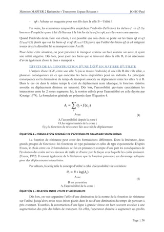 Mémoire MASTER 2 Recherche « Transports Espace Réseaux » JOHO Paul
Page | 38
- q4 : Acheter un magazine pour son fils dans la ville B – Utilité 1
En outre, les contraintes temporelles empêchent l’individu d’effectuer les tâches q1 et q2. Le
bon sens l’empêche quant à lui d’effectuer à la fois les tâches q3 et q4, car elles sont concurrentes.
Quand l’individu devra faire son choix, il est possible que son choix se porte sur les biens q1 et q3
(UTOT=21) plutôt que sur les biens q1 et q3 (UTOT=23) parce que l’utilité des biens q2 et q4 intègrent
toutes deux la désutilité lié au transport entre A et B.
Pour éviter cette situation, on peut présenter le transport comme un bien comme un autre et ayant
une utilité négative. Dès lors, pour jouir des biens qui se trouvent dans la ville B, il est nécessaire
d’avoir également choisi le bien « transport ».
EFFETS DE LA CONSTRUCTION D’UNE LGV EN MATIERE D’UTILITE
L’arrivée d’une LGV, entre une ville A (où se trouve l’individu) et une ville B dite ville cible, a
plusieurs conséquences en ce qui concerne les biens disponibles pour un individu. La principale
conséquence est la diminution du temps de transport associée au déplacement entre les villes A et B.
Dans le cas où dans le même temps le coût du déplacement reste identique, la fonction résistive
associée au déplacement diminue en intensité. Dès lors, l’accessibilité gravitaire caractérisant les
interactions entre les 2 zones augmente. Ici, la version utilisée pour l’accessibilité est celle décrite par
Koenig (1974). La formulation générale est présentée dans l’Équation 4.
= + KL ∗ M L
L
Avec
Ai l’accessibilité depuis la zone i
Oj les opportunités de la zone j
f(cij) la fonction de résistance liée au coût de déplacement
(4)
ÉQUATION 4 – FORMULATION GENERALE DE L’ACCESSIBILITE GRAVITAIRE SELON KOENIG
La fonction de résistance peut avoir des formulations différentes. Dans la littérature, deux
grands groupes de fonctions : les fonctions de type puissance et celles de type exponentielle. D’après
Evans, le choix entre ces 2 formulations se fait en prenant en compte d’une part les conséquences de
l’évolution des coûts sur les niveaux de trafic et d’autre part la façon avec laquelle les coûts croissent.
(Evans, 1972) Il ressort également de la littérature que la fonction puissance est davantage adéquate
pour des déplacements interurbains.
Par ailleurs, Koenig relie le concept d’utilité à celui d’accessibilité via la relation :
= ∗ log
Avec
B un paramètre
Ai l’accessibilité de la zone i
(5)
ÉQUATION 5 – RELATION ENTRE UTILITE ET ACCESSIBILITE
Dès lors, on voit apparaitre l’effet d’une diminution de la norme de la fonction de résistance
sur l’utilité. Jusqu’alors, nous nous étions placés dans le cas d’une diminution du temps de parcours à
prix constant. Toutefois, la construction d’une ligne à grande vitesse est bien souvent associée à une
augmentation des prix des billets de transport. En effet, l’opérateur cherche à augmenter ses profits
 