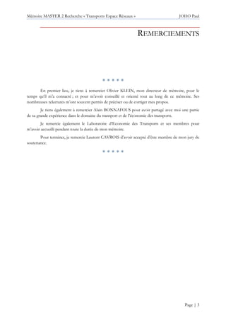 Mémoire MASTER 2 Recherche « Transports Espace Réseaux » JOHO Paul
Page | 3
REMERCIEMENTS
* * * * *
En premier lieu, je tiens à remercier Olivier KLEIN, mon directeur de mémoire, pour le
temps qu’il m’a consacré ; et pour m’avoir conseillé et orienté tout au long de ce mémoire. Ses
nombreuses relectures m’ont souvent permis de préciser ou de corriger mes propos.
Je tiens également à remercier Alain BONNAFOUS pour avoir partagé avec moi une partie
de sa grande expérience dans le domaine du transport et de l’économie des transports.
Je remercie également le Laboratoire d’Economie des Transports et ses membres pour
m’avoir accueilli pendant toute la durée de mon mémoire.
Pour terminer, je remercie Laurent CAVROIS d’avoir accepté d’être membre de mon jury de
soutenance.
* * * * *
 