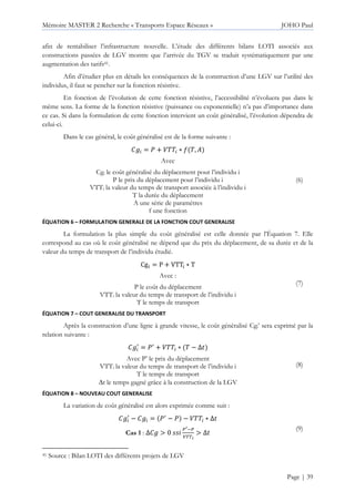 Mémoire MASTER 2 Recherche « Transports Espace Réseaux » JOHO Paul
Page | 39
afin de rentabiliser l’infrastructure nouvelle. L’étude des différents bilans LOTI associés aux
constructions passées de LGV montre que l’arrivée du TGV se traduit systématiquement par une
augmentation des tarifs41.
Afin d’étudier plus en détails les conséquences de la construction d’une LGV sur l’utilité des
individus, il faut se pencher sur la fonction résistive.
En fonction de l’évolution de cette fonction résistive, l’accessibilité n’évoluera pas dans le
même sens. La forme de la fonction résistive (puissance ou exponentielle) n’a pas d’importance dans
ce cas. Si dans la formulation de cette fonction intervient un coût généralisé, l’évolution dépendra de
celui-ci.
Dans le cas général, le coût généralisé est de la forme suivante :
P = Q + :66 ∗ M 6,
Avec
Cgi le coût généralisé du déplacement pour l’individu i
P le prix du déplacement pour l’individu i
VTTi la valeur du temps de transport associée à l’individu i
T la durée du déplacement
A une série de paramètres
f une fonction
(6)
ÉQUATION 6 – FORMULATION GENERALE DE LA FONCTION COUT GENERALISE
La formulation la plus simple du coût généralisé est celle donnée par l’Équation 7. Elle
correspond au cas où le coût généralisé ne dépend que du prix du déplacement, de sa durée et de la
valeur du temps de transport de l’individu étudié.
CgS = P + VTTS ∗ T
Avec :
P le coût du déplacement
VTTi la valeur du temps de transport de l’individu i
T le temps de transport
(7)
ÉQUATION 7 – COUT GENERALISE DU TRANSPORT
Après la construction d’une ligne à grande vitesse, le coût généralisé Cgi’ sera exprimé par la
relation suivante :
P W
= QW
+ :66 ∗ 6 − ∆
Avec P’ le prix du déplacement
VTTi la valeur du temps de transport de l’individu i
T le temps de transport
∆t le temps gagné grâce à la construction de la LGV
(8)
ÉQUATION 8 – NOUVEAU COUT GENERALISE
La variation de coût généralisé est alors exprimée comme suit :
P W
− P = QW
− Q − :66 ∗ ∆
Cas 1 : ∆P > 0
[ [
]^^_
> ∆
(9)
41 Source : Bilan LOTI des différents projets de LGV
 
