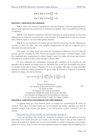 Mémoire MASTER 2 Recherche « Transports Espace Réseaux » JOHO Paul
Page | 40
Cas 2 : ∆P = 0
[ [
]^^_
= ∆
Cas 3 : ∆P < 0
[ [
]^^_
< ∆
ÉQUATION 9 – VARIATION DE COUT GENERALISE
Cas 1 : Dans cette situation, l’augmentation subie par l’individu i n’est pas compensée par le
gain de temps apporté par la construction de l’infrastructure globale. Ainsi, l’accessibilité de l’individu
i va diminuer.
Cas 2 : Cette situation correspond à l’idéal d’un opérateur de transport puisque le surcout du
déplacement est compensé exactement par le gain de temps. Si l’augmentation de prix avait été plus
forte, l’individu aurait vu son accessibilité globale diminuer.
Cas 3 : Ce cas correspond à la situation qui est recherchée lorsqu’une nouvelle infrastructure
est mise en place. En effet, dans cette situation, l’augmentation de prix est compensée par la
diminution du temps de parcours.
Par ailleurs, un même projet peut avoir des conséquences différentes selon les villes du
parcours que l’on considère. En effet, l’arrivée de la grande vitesse tend à « rétracter l’espace », mais
elle a également pour conséquence de « dilater l’espace » entre « les mailles des réseaux qui enserrent
des portions de territoire de plus en plus étendues ». (Klein, 2001)
Il existe néanmoins des formulations beaucoup plus complexes de la fonction de coût
généralisé afin de prendre en compte toutes les spécificités liées au fait que l’accessibilité d’un réseau
de transport évolue dans le temps. L’Équation 10 en est un exemple. Elle utilise un temps généralisé
prenant en compte de multiples paramètres tels que le temps de parcours, la fréquence, le nombre de
ruptures de charge et les trajets terminaux.
P = Q + ℎ ∗ b +
1
2
∗ d
18 −
M − 1
f +
1
2
∗ d
g
M
f
h
+ Pi
Avec :
P le prix du déplacement
h la valeur du temps moyenne des voyageurs
t le temps de trajet
f la fréquence des trains sur la relation
18 représente l’amplitude horaire de la journée (6h-00h)
r est le nombre de changements sur l’ensemble de la desserte
C est une constante représentant le temps des trajets terminaux
(10)
ÉQUATION 10 – FONCTION DE COUT GENERALISE AVEC TEMPS GENERALISE
Il apparait donc que cette fonction prend en compte les caractéristiques de l’offre de
transport. Nous allons voir dans la partie qui suit les éléments qui rendent spécifique une offre de
transport soumise à des horaires par rapport à une infrastructure routière accessible à tous les
instants.
SPECIFICITE D’UNE OFFRE DE TRANSPORT DISCRETE
L’une des spécificités des réseaux des transports en commun est le fait qu’ils ne sont pas
accessibles à tout instant puisqu’ils sont soumis à des horaires. Outre le fait que bon nombre de
réseaux de transport ne circulent pas la nuit, il faut prendre en compte la fréquence et les horaires
propres à ce réseau. Ainsi, la notion de temps minimum de parcours masque bien des disparités et le
 