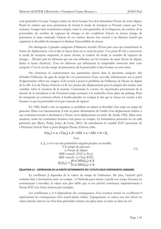 Mémoire MASTER 2 Recherche « Transports Espace Réseaux » JOHO Paul
Page | 41
coût généralisé n’est pas l’unique critère de choix lorsque l’on doit déterminer l’heure de notre départ.
Parmi les critères qui nous permettent de choisir le mode de transport et l’horaire exacte que l’on
souhaite, l’usager tient notamment compte, outre le coût généralisé, de la fréquence, du confort, de la
ponctualité, du nombre de ruptures de charges et des conditions d’accès au réseau (temps de
précaution et trajet terminal). Chacun de ces critères devant être associé à un élément résistif qui
augmente la désutilité du transport et diminue l’accessibilité du réseau.
On distinguera 2 grandes catégories d’éléments résistifs. D’une part ceux qui caractérisent la
forme du déplacement, c’est-à-dire la façon dont on se rend du point A au point B. On y retrouvera
le mode de transport emprunté, la classe choisie, le confort du mode, le nombre de ruptures de
charges… D’autre part les éléments qui ont une influence sur les horaires du trajet (heure de départ,
durée et heure d’arrivée). Tous les éléments qui influencent la temporalité entreront dans cette
catégorie. C’est le cas des temps de précaution, de la ponctualité et des horaires au sens strict.
On s’intéresse ici exclusivement aux paramètres classés dans la deuxième catégorie afin
d’étudier l’influence du gain de temps lié à la construction d’une nouvelle infrastructure sur le panel
d’opportunités offert aux usagers. Cela revient à poser le problème de l’influence de l’heure de départ
de la ville A et de l’heure d’arrivée en B. Les durées des déplacements pour la plupart des modes sont
variables selon le moment de la journée. Concernant la voiture, les incertitudes proviennent de la
densité de la circulation et de l’éventuel temps consacré à la recherche d’une place de parking. Pour
les transports en commun urbain, il faudra prendre en compte le fait que le réseau est soumis à des
horaires et que la ponctualité n’est pas toujours de rigueur.
En 1982, Small a mis en équation ce problème en reliant la désutilité d’un trajet au temps de
parcours. Dans son raisonnement, il relie la partie déterministe de l’utilité d’un déplacement relative à
une contrainte horaire à destination à l’heure où le déplacement est initié. (K. Small, 1982). Dans cette
situation, seules les contraintes horaires sont prises en compte. La formulation présentée ici est celle
présentée par (Bates, Polak, Jones, & Cook, 2001). Ils introduisent la variable PAT (acronyme de
« Preferred Arrival Time ») pour désigner l’heure d’arrivée cible.
: j = k ∗ 6 j + l ∗ m n + o ∗ m p + q ∗ r
Avec
α, β, γ et θ sont des paramètres négatifs propres au modèle.
T le temps de parcours
th l’heure de départ
SDE=max(0 ; PAT-th-T(th))
SDL=max(0 ; th+T(th)-PAT)
r j = s
0 m p j 4 0
1 m p j > 0
(11)
ÉQUATION 11 – EXPRESSION DE LA PARTIE DETERMINISTE DE L’UTILITE SOUS CONTRAINTES HORAIRES
Le coefficient β dépendra de la valeur du temps de l’utilisateur. De plus, l’activité qu’il
souhaite faire à destination entre en compte : si l’individu peut mettre à profit son temps d’avance en
commençant à travailler, la valeur sera plus faible que si son activité commence impérativement à
l’heure PAT (cas d’une réunion par exemple).
Les coefficients γ et θ dépendront des conséquences d’un éventuel retard. Le coefficient θ
représentant les conséquences d’un retard même infime. Typiquement, sa valeur sera très élevée en
valeur absolue dans le cas d’un bien périssable comme une place dans un train ou dans un vol
 