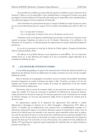 Mémoire MASTER 2 Recherche « Transports Espace Réseaux » JOHO Paul
Page | 42
Il est possible de considérer un temps cible plus grand en modifiant un peu l’expression de la
fonction V. Dans ce cas, le temps SDE (« early scheduled delay ») correspond à l’avance sera calculé
par rapport à la borne inférieure de l’intervalle cible tandis que le temps SDL (« late scheduled delay »)
sera calculé par rapport à la borne supérieure de l’intervalle.
Cette formulation ne prend néanmoins pas en compte la fiabilité du temps de parcours, chose
qui est souvent déterminante pour les usagers. Si l’on considère 2 possibilités pour relier les villes A et
B :
- Cas 1 : le trajet dure 15 minutes
- Cas 2 : le trajet dure 10 minutes 4 fois sur 5 et 30 minutes une fois sur 5.
L’individu se base sur l’espérance mathématique pour prendre sa décision, il s’orientera vers le
second cas puisque l’espérance de celui-ci est de 14 minutes. Néanmoins, si le coefficient γ (de
l’Équation 11) est grand (i.e. si l’individu perçoit très négativement un retard), l’individu privilégiera le
premier cas.
Le cas de ces questions est traité par la théorie de l’utilité espérée. (Fosgerau & Karlström,
2010; Li, Hensher & Rose, 2010)
Par ailleurs, il est possible d’ajouter à cette expression un terme δ*P(th) lié à la composante
tarifaire brute (i.e. le prix déboursé par l’usager) où δ sera un paramètre négatif dépendant de la
sensibilité de l’individu aux prix.
…EN MATIERE D’ESPACE-TEMPS
L’accessibilité géographique est quant à elle intimement liée à l’étude des éléments résistifs et ne
dépend pas des éléments moteurs du déplacement. Le temps, la distance et le coût sont des exemples
d’éléments résistifs.
Dans le domaine de la géographie, les premiers travaux en matière d’accessibilité interurbaine
prenaient uniquement en compte la distance qui sépare 2 villes. Toutefois, cet aspect a été très vite
remplacé par d’autres indicateurs tenant compte de la durée du déplacement et de bon nombre
d’éléments résistifs au déplacement.
Néanmoins, selon le moyen de transport utilisé, on peut parcourir une même distance en un
temps très variable. Une façon de contourner ce problème est l’utilisation du concept de distance-
temps qui permet de mesurer le temps que l’on met pour parcourir un arc. Contrairement au concept
de distance métrique, on n’est pas nécessairement obligé d’avoir la propriété de symétrie pour la
distance-temps.
Le représentation spatiale de la dispersion des opportunités d’un individu a conduit
Hägerstrand à développer le domaine de la « Time Geography » ((Hägerstrand, 1975). Dans sa
théorie, il considère que les déplacements sont contenus dans un parallélépipède rectangle où 2
dimensions représentent l’espace et la troisième dimension permet de représenter le temps. Ainsi, la
journée d’un individu peut être assimilée à une trajectoire spatio-temporelle incluse dans ce prisme.
Une activité nécessitant de rester en un lieu donné sera symbolisée par une trajectoire parallèle à l’axe
des temps. Le but de cette théorie est de prendre en compte toutes les contraintes liées à la dispersion
spatiale des biens que l’on consomme au cours d’une journée. Un exemple tiré d’une publication de
(Thrift, 1977) présentant les trajectoires spatio-temporelles de 3 individus dans un espace d’étude est
présenté sur la Figure 16.
 