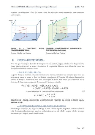 Mémoire MASTER 2 Recherche « Transports Espace Réseaux » JOHO Paul
Page | 47
normale est orthogonale à l’axe des temps. Ainsi, les trajectoires spatio-temporelles sont contenues
dans ce plan.
FIGURE 21 – TRAJECTOIRES SPATIO-
TEMPORELLES DE 2 TRAINS
Source : Réalisé par l’auteur
FIGURE 22 – PASSAGE DE L’ESPACE DU CUBE SPATIO-
TEMPORELLE AU GRAPHICAGE
Source : réalisé par l’auteur
TEMPS A DESTINATION…
Une fois que l’on dispose de l’offre de transport sur une relation, on peut calculer pour chaque couple
(train aller ; train retour) le temps à destination. Il est possible d’étendre cette démarche à tous les
couples d’instants de l’espace d’étude.
…POUR TOUS LES TRAINS
A partir de ces 2 matrices, on peut construire une matrice permettant de connaitre pour tous les
couples de trains le temps tz dont on dispose à destination. L’Équation 13 présente l’expression
exacte du temps à destination pour tous les couples de trains. On notera que l’utilisation de la
fonction de Heaviside nous permet de ramener à 0 les temps négatifs.
∀ , | ∈ tu1 ; uv ∗ tu1 ; muv } y" , yz |
= ~y" | − yz • ∗ y y" | − yz
H étant la fonction de Heaviside définie comme suit :
∀€ ∈ • y € = ‚
0 € < 0
1 € ≥ 0
(13)
ÉQUATION 13 – TEMPS A DISPOSITION A DESTINATION EN FONCTION DU COUPLE DE TRAINS (ALLER,
RETOUR) UTILISE
… A TRAVERS L’ENSEMBLE DES POINTS DE L’ESPACE
Pour chaque couple (tx, ty) ∈ [|Hd° ; Hr°|]² tx étant l’instant à partir duquel on souhaite quitter la
ville A et tx étant l’instant avant lequel on souhaite être revenu à la ville B ; on peut calculer le temps
maximum que l’on peut passer dans la ville B.
 