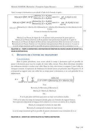 Mémoire MASTER 2 Recherche « Transports Espace Réseaux » JOHO Paul
Page | 48
Ainsi, le temps à destination tz est calculé à l’aide de la formule ci-après :
∀ tx, ty ∈ [uHd° ; Hr°|v² s
g €, 1 = y" Š
g €, 2 = yz Š
‹ Š = inf
∈tu ;!uv
, y" ≥ €
∀ tx, ty ∈ [uHd° ; Hr°|v² s
5 •g Ž, 1 = y" Š
5 •g Ž, 2 = yz Š
‹ Š = sup
L∈tu ;‘uv
Š, yz | 4 Ž
’ €, Ž = s
~5 •g Ž, 1 − g €, 2 • ∗ y~5 •g Ž, 1 − g €, 2 • 5 •g Ž, 1 “ ∅ g €, 2 “ ∅
0
H étant la fonction de Heaviside
Où
Aller(tx,1) est l’heure de départ de A du premier train permettant de partir après tx
Aller(tx,2) est l’heure d’arrivée en B du premier train permettant de partir de A après tx
Retour(ty,1) est l’heure de départ de B du dernier train permettant d’être de retour en A avant ty
Retour(ty,2) est l’heure d’arrivée en A du dernier train permettant d’être de retour en A avant ty
tz est le temps maximum qu’il est possible de passer à destination avec les contraintes tx et ty
(14)
ÉQUATION 14 – TEMPS A DISPOSITION A DESTINATION EN FONCTION DU COUPLE (HEURE DE DEPART DE A,
HEURE DE RETOUR EN A)
DENSITE DE L’OFFRE DE TRANSPORT
CAS GENERAL
Dans la partie précédente, nous avons calculé le temps à destination qu’il est possible de
passer à destination pour tous les couples de trains (aller, retour). Nous allons désormais introduire
des indicateurs destinés à évaluer cette offre. Dans les faits, cela revient à comparer 2 états l’offre de
transport existante. L’expression de l’indicateur de densité retenu est présentée dans l’Équation 15. Il
correspond au rapport entre une utilité liée au temps passé à destination et un coût généralisé lié au
déplacement.
• = + – +
’ €, Ž
2 ∗ Q + :66 ∗ ~5 •g Ž, 3 + g €, 3 •
—˜∈[|™š° ;™›°|]
œ
—•∈[|™š° ;™›°|]
Avec
Retour(ty,3)=Retour(ty,2)-Retour(ty,1)
Aller(ty,3)=Aller(tx,2)-Aller(tx,2)
Où :
P est le prix plein tarif loisir payé pour un trajet sur la relation étudiée
VTT est la valeur du temps de transport calculée grâce aux formules du rapport boiteux.
Son expression dépend de la longueur de la relation et se trouve en annexe de ce chapitre.
Aller(tx,3) correspond à la durée du trajet aller
Retour(ty,3) correspond à la durée du trajet retour
tz est le temps maximum qu’il est possible de passer à destination sous contraintes de tx et
ty
(15)
ÉQUATION 15 – DENSITE DE L’OFFRE RELATIVE AU TEMPS A DESTINATION
 
