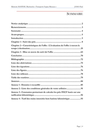 Mémoire MASTER 2 Recherche « Transports Espace Réseaux » JOHO Paul
Page | 4
SOMMAIRE
Notice analytique ............................................................................................. 2
Remerciements................................................................................................. 3
Sommaire.......................................................................................................... 4
Avant-propos..................................................................................................... 5
Introduction...................................................................................................... 5
Chapitre 1 – Suivi des prix................................................................................ 8
Chapitre 2 – Caractéristiques de l’offre : L’évaluation de l’offre à travers le
temps à destination..........................................................................................35
Chapitre 3 - Mise en œuvre du suivi de l’offre ................................................63
Conclusion .......................................................................................................70
Bibliographie ...................................................................................................72
Liste des abréviations......................................................................................75
Liste des équations..........................................................................................76
Liste des figures...............................................................................................76
Liste des tableaux............................................................................................78
Table des matières...........................................................................................79
Annexes............................................................................................................84
Annexe 1 : Données à recueillir.......................................................................85
Annexe 2 : Liste des conditions générales de vente utilisées.........................91
Annexe 3 : Constantes permettant de calculer les prix SNCF basés sur une
tarification kilométrique..................................................................................92
Annexe 4 : Tarif des trains intercités hors barème kilométrique ...................93
 