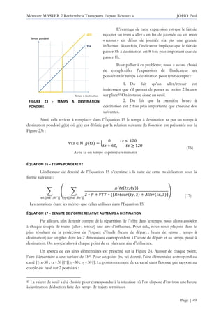 Mémoire MASTER 2 Recherche « Transports Espace Réseaux » JOHO Paul
Page | 49
L’avantage de cette expression est que le fait de
rajouter un train « aller » en fin de journée ou un train
« retour » en début de journée n’a pas une grande
influence. Toutefois, l’indicateur implique que le fait de
passer 8h à destination est 8 fois plus important que de
passer 1h.
Pour pallier à ce problème, nous a avons choisi
de complexifier l’expression de l’indicateur en
pondérant le temps à destination pour tenir compte :
1. Du fait qu’un aller/retour est
intéressant que s’il permet de passer au moins 2 heures
sur place45 On instaure donc un seuil.
2. Du fait que la première heure à
destination est 2 fois plus importante que chacune des
suivantes.
Ainsi, cela revient à remplacer dans l’Équation 15 le temps à destination tz par un temps à
destination pondéré g(tz) où g(x) est définie par la relation suivante (la fonction est présentée sur la
Figure 23) :
∀ ’ ∈ ž ’ = ‚
0, ’ < 120
’ + 60, ’ ≥ 120
Avec tz un temps exprimé en minutes
(16)
ÉQUATION 16 – TEMPS PONDERE TZ
L’indicateur de densité de l’Équation 15 s’exprime à la suite de cette modification sous la
forme suivante :
+ – +
’ €, Ž
2 ∗ Q + :66 ∗ ~5 •g Ž, 3 + g €, 3 •
—˜∈[|™š° ;™›°|]
œ
—•∈[|™š° ;™›°|]
Les notations étant les mêmes que celles utilisées dans l’Équation 15
(17)
ÉQUATION 17 – DENSITE DE L’OFFRE RELATIVE AU TEMPS A DESTINATION
Par ailleurs, afin de tenir compte de la répartition de l’offre dans le temps, nous allons associer
à chaque couple de trains (aller ; retour) une aire d’influence. Pour cela, nous nous plaçons dans le
plan résultant de la projection de l’espace d’étude (heure de départ ; heure de retour ; temps à
destination) sur un plan dont les 2 dimensions correspondent à l’heure de départ et au temps passé à
destination. On associe alors à chaque point de ce plan une aire d’influence.
Un aperçu de ces aires élémentaires est présenté sur la Figure 24. Autour de chaque point,
l’aire élémentaire a une surface de 1h². Pour un point (tx, tz) donné, l’aire élémentaire correspond au
carré [|tx-30 ; tx+30|]*[|ty-30 ; ty+30|]. Le positionnement de ce carré dans l’espace par rapport au
couple est basé sur 2 postulats :
45 La valeur de seuil a été choisie pour correspondre à la situation où l’on dispose d’environ une heure
à destination déduction faite des temps de trajets terminaux
FIGURE 23 - TEMPS A DESTINATION
PONDERE
 