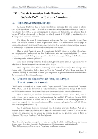 Mémoire MASTER 2 Recherche « Transports Espace Réseaux » JOHO Paul
Page | 51
IV. Cas de la relation Paris-Bordeaux :
étude de l’offre aérienne et ferroviaire
PRESENTATION DE L’ETUDE
La théorie développée dans la partie précédente est appliquée dans cette partie à la relation
entre Bordeaux et Paris. Il s’agit ici de voir le temps que l’on peut passer à destination et la variété des
opportunités disponibles. Le cas est appliqué à la situation où l’aller/retour est effectué dans la
journée. L’étude se place dans le cas d’un jour ouvrable de base (le 19/09/2013) et considère 2 modes
de transport : le ferroviaire et l’aérien.
Par ailleurs, des temps de précaution et de sortie ont été fixés pour chacun des modes. Dans
le cas d’un transport en train, le temps de précaution est fixé à 15 minutes tandis que le temps de
sortie qui représente le temps que l’usager met pour sortir de la gare et rejoindre l’arrêt de transport
en commun qui lui permettra de poursuivre son trajet est de 5 minutes.
Dans le cas de l’aérien, le temps de précaution est fixé à 30 minutes si le vol est effectué avec
une compagnie dite « traditionnelle » et il est de 45 minutes pour les compagnies low cost.47 Le temps
nécessaire pour sortir de l’aéroport est quant à lui fixé à 10 minutes pour l’aéroport de Bordeaux et à
15 minutes pour les aéroports parisiens48.
Nous avons définis pour la ville de destination, plusieurs zones cibles. Il s’agit du quartier de
la Défense et du quartier de l’Opéra (Arrêt de Métro Opéra).
Dans un premier temps, l’étude porte uniquement sur la variable temps. Cela implique pour
chaque triplet {Destination finale ; Borne inférieur de l’intervalle d’étude ; Borne supérieure de
l’intervalle d’étude} de s’intéresser au temps qu’il est possible de passer à destination et à la diversité
des opportunités à disposition de l’usager.
DEPART DE BORDEAUX ET JOURNEE A PARIS :
REPARTITION DE L’OFFRE
Dans le cadre de l’étude de la journée passée, l’espace temporel d’étude est restreint à l’intervalle
[6h30-20h30]. Dans le cas de l’aérien, la borne minimum de l’intervalle sera décalée de 15 minutes
afin de prendre en compte le temps nécessaire pour passer les contrôles avant l’embarquement.
Dans la littérature, les intervalles considérés diffèrent d’une source à l’autre. Ainsi, dans un
projet portant sur la mesure et la représentation de l’accessibilité, L’Hostis & Leysens (2011)
choisissent de faire débuter la journée à 6h et de la faire se terminer à 22h. Ces temps prennent en
compte les temps de pré- et post acheminement. Dans un autre papier, c’est l’intervalle 6h-20h qui
avait été retenu par Baptiste (2003)
Les 6 graphiques ci-dessous présentent pour la relation ferroviaire Bordeaux-Paris et les
relations aériennes Bordeaux-Paris CDG et Bordeaux-Paris Orly la liste des vols et des trains qui
peuvent être empruntés par un usager qui souhaite passer une ou plusieurs heures à Paris en
effectuant l’aller-retour Bordeaux-Paris dans la journée.
47 Les deux plus grandes compagnies low cost en matière de chiffre d’affaire, Easyjet et Ryanair,
ferment toutes deux leurs comptoirs d’embarquement 30 minutes avant le départ des vols.
48 Ces chiffres correspondent au cas où l’on voyage sans bagage en soute.
 