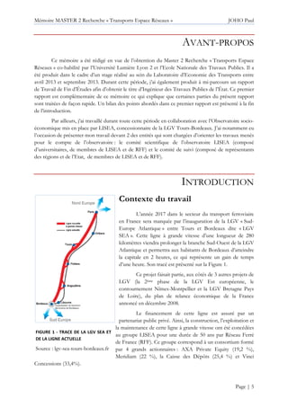 Mémoire MASTER 2 Recherche « Transports Espace Réseaux » JOHO Paul
Page | 5
AVANT-PROPOS
Ce mémoire a été rédigé en vue de l’obtention du Master 2 Recherche « Transports Espace
Réseaux » co-habilité par l’Université Lumière Lyon 2 et l’Ecole Nationale des Travaux Publics. Il a
été produit dans le cadre d’un stage réalisé au sein du Laboratoire d’Economie des Transports entre
avril 2013 et septembre 2013. Durant cette période, j’ai également produit à mi-parcours un rapport
de Travail de Fin d’Études afin d’obtenir le titre d’Ingénieur des Travaux Publics de l’État. Ce premier
rapport est complémentaire de ce mémoire ce qui explique que certaines parties du présent rapport
sont traitées de façon rapide. Un bilan des points abordés dans ce premier rapport est présenté à la fin
de l’introduction.
Par ailleurs, j’ai travaillé durant toute cette période en collaboration avec l’Observatoire socio-
économique mis en place par LISEA, concessionnaire de la LGV Tours-Bordeaux. J’ai notamment eu
l’occasion de présenter mon travail devant 2 des entités qui sont chargées d’orienter les travaux menés
pour le compte de l’observatoire : le comité scientifique de l’observatoire LISEA (composé
d’universitaires, de membres de LISEA et de RFF) et le comité de suivi (composé de représentants
des régions et de l’Etat, de membres de LISEA et de RFF).
INTRODUCTION
Contexte du travail
L’année 2017 dans le secteur du transport ferroviaire
en France sera marquée par l’inauguration de la LGV « Sud-
Europe Atlantique » entre Tours et Bordeaux dite « LGV
SEA ». Cette ligne à grande vitesse d’une longueur de 280
kilomètres viendra prolonger la branche Sud-Ouest de la LGV
Atlantique et permettra aux habitants de Bordeaux d’atteindre
la capitale en 2 heures, ce qui représente un gain de temps
d’une heure. Son tracé est présenté sur la Figure 1.
Ce projet faisait partie, aux côtés de 3 autres projets de
LGV (la 2ème phase de la LGV Est européenne, le
contournement Nîmes-Montpellier et la LGV Bretagne Pays
de Loire), du plan de relance économique de la France
annoncé en décembre 2008.
Le financement de cette ligne est assuré par un
partenariat public privé. Ainsi, la construction, l’exploitation et
la maintenance de cette ligne à grande vitesse ont été concédées
au groupe LISEA pour une durée de 50 ans par Réseau Ferré
de France (RFF). Ce groupe correspond à un consortium formé
par 4 grands actionnaires : AXA Private Equity (19,2 %),
Meridiam (22 %), la Caisse des Dépôts (25,4 %) et Vinci
Concessions (33,4%).
FIGURE 1 - TRACE DE LA LGV SEA ET
DE LA LIGNE ACTUELLE
Source : lgv-sea-tours-bordeaux.fr
 