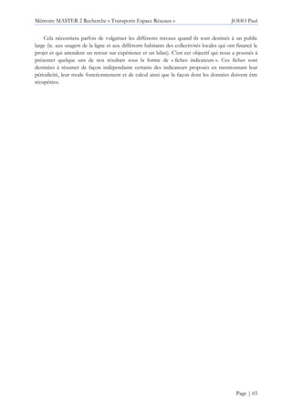 Mémoire MASTER 2 Recherche « Transports Espace Réseaux » JOHO Paul
Page | 65
Cela nécessitera parfois de vulgariser les différents travaux quand ils sont destinés à un public
large (ie. aux usagers de la ligne et aux différents habitants des collectivités locales qui ont financé le
projet et qui attendent un retour sur expérience et un bilan). C’est cet objectif qui nous a poussés à
présenter quelque uns de nos résultats sous la forme de « fiches indicateurs ». Ces fiches sont
destinées à résumer de façon indépendante certains des indicateurs proposés en mentionnant leur
périodicité, leur mode fonctionnement et de calcul ainsi que la façon dont les données doivent être
récupérées.
 