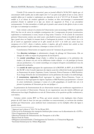 Mémoire MASTER 2 Recherche « Transports Espace Réseaux » JOHO Paul
Page | 6
L’article 23 du contrat de concession1, paru au journal officiel le 30/06/2011 stipule que « le
concessionnaire établit et publie, dans un délai compris entre 3 et 5 ans après la date effective de mise en service, selon les
modalités définies par le concédant et conformément aux dispositions de la loi n° 82-1153 du 30 décembre 19822
modifiée et, le cas échéant, des circulaires applicables au concédant, un bilan socio-économique et environnemental
permettant d’évaluer la conformité de la ligne aux dossiers des engagements de l’Etat, et aux prescriptions
environnementales. Un bilan intermédiaire est établit après la première année suivant la date effective de mise en service
de la ligne et est communiqué au concédant. »
Cette volonté a abouti à la création de l’observatoire socio-économique LISEA en septembre
2012. Son but est de suivre les multiples conséquences des 3 composantes du projet (construction,
exploitation et maintenance) à court, moyen et long terme. L’annexe 1-4 du contrat de concession
présente l’observatoire comme une entité ayant « pour finalité de mesurer, d’évaluer et de publier les effets de la
ligne à grande vitesse sur l’emploi, les économies locales et l’aménagement du territoire » et dont l’intérêt est « à la
fois de nourrir un argumentaire national sur les effets constatés des LGV et de révéler aux acteurs locaux les
conséquences de la LGV, directes et indirectes, positives et négatives, afin qu’ils orientent leurs activités ou leurs
politiques pour maximiser les effets territoriaux, économiques et sociaux de la LGV ».
Concrètement, l’observatoire est organisé autour de 5 instances de gouvernance3 :
- Une direction technique et administrative chargée du pilotage de l’observatoire. Elle est
chargée de veiller au respect du programme de travail prévu.
- Un comité scientifique chargé d’aider à « définir les programmes et les périmètres des
études », de donner son avis sur les différentes études réalisées et « de participer [si besoin
est] aux productions ». Ce comité scientifique est composé d’experts essentiellement issus du
monde de la recherche.
- Un comité de suivi regroupant des représentants de la DGITM4, de RFF5, de la DATAR6,
des SGAR7 et des Conseils régionaux des régions ayant des collectivités locales qui participent
au financement du projet (Aquitaine, Centre, Limousin, Poitou-Charentes et Midi-Pyrénées).
Il est chargé d’émettre des recommandations sur les périmètres des études et la méthodologie.
- 2 commissions régionales (Nord regroupant les régions Poitou-Charentes, Centre et
Limousin et Sud regroupant les régions Aquitaine et Midi-Pyrénées) qui permettent « d’associer
les acteurs institutionnels, économiques et sociaux de ces pôles géographiques, de recueillir leurs avis et de
présenter les productions de l’observatoire qui leur sont spécifiques ».3
La présentation du fonctionnement de cet observatoire montre que nombreuses organisations et
entités sont associées à l’observatoire. Chacune de ces organisations aura des intérêts différents qui
influenceront leur degré d’implication au sein de l’observatoire et les questions qu’elles souhaiteront y
voir traitées.
Certaines entités comme RFF ou l’Etat, qui seront amenées à être impliquées dans d’autres
projets de LGV dans le futur (en tant que concédant ou concessionnaire), se serviront des résultats
produits par l’observatoire pour améliorer leurs connaissances sur les multiples effets des lignes à
grande vitesse.
1 Approuvé par le décret n° 2011-761 du 28 juin 2011.
2 Cette loi est la d'orientation des transports intérieurs plus connue sous la dénomination de « LOTI ».
3 Note d’organisation de l’observatoire
4 Direction Générale des Infrastructures des Transports et de la Mer
5 Réseau Ferré de France
6 Délégation interministérielle à l'Aménagement du Territoire et à l'Attractivité Régionale
7 Secrétariat Général pour les Affaires Régionales
 