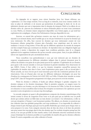Mémoire MASTER 2 Recherche « Transports Espace Réseaux » JOHO Paul
Page | 70
CONCLUSION
En épigraphe de ce rapport, nous citions Stanisław Jerzy Lec faisant référence aux
« éphémères » et à leur temps restreint. Tout au long de ce mémoire, nous nous sommes attelés à la
mise en place de méthodes et de moyens qui permettront de prolonger la durée de vie de ces
éphémères données qui sont si importantes dans le domaine du transport. Parfo is, la collecte de ces
données relève du parcours du combattant en raison d’obstacles placés sur notre route (sciemment
ou non). Parfois, ces données étaient uniquement disponibles sous format papier, ce qui rend leur
exploitation très compliquée ; d’autres fois l’information n’était pas disponible du tout.
Souvent, on entend dire qu’internet conserve une trace de toutes les informations qui y
séjourné à un moment donné, mais il semble que ce ne soit pas forcément le cas pour les données qui
nous intéressent. En effet, bien souvent les données qui nous intéressaient avaient été tout
bonnement effacées puisqu’elles n’étaient plus d’actualité, nous empêchant ainsi de suivre les
tendances à moyen et long termes. Il faut dire que les différents opérateurs du monde du transport
ont bien compris l’enjeu que constituent ces données : ils répondent donc aux obligations légales qui
les obligent à mettre à disposition des usagers leurs conditions générales, mais ils se chargent
également de les supprimer totalement dès qu’une nouvelle version parait. Ainsi, il est plus difficile de
relever une augmentation des prix anormalement élevée.
Nous conseillons tout particulièrement à ceux qui sont intéressés par ces données de
respecter scrupuleusement les différents calendriers indiqués dans le présent document pour la
collecte des données sous peine de ne plus jamais pouvoir les exploiter. L’exploitation de ces données
peut quant à elle souvent attendre et n’est pas forcément la priorité immédiate d’un observatoire tel
que LISEA. Certes, il faut veiller à ce que les données récupérées aujourd’hui puissent être
exploitables de manière aisée dans le futur ; mais l’exploitation passe quant à elle au second plan à
l’heure actuelle, car nous n’avons pas le recul nécessaire pour tirer des conclusions pérennes de nos
observations. Cela est d’autant plus vrai que les différents indicateurs développés ont pour but
d’analyser les conséquences de l’arrivée de la LGV SEA sur l’offre. Il faudra donc attendre au moins
jusqu’à 2017, date de l’inauguration programmée de la ligne, pour pouvoir avoir des résultats.
Parmi les données à collecter, il faudra par ailleurs distinguer 2 grandes catégories : les
données statiques et les données dynamiques. Dans la première catégorie, on rangera toutes les
données relatives aux horaires, aux prix théoriques et à la structure de l’offre. La liste de ces données
est exhaustive et nous conseillons dans le doute d’en récupérer un maximum si les opérations qui sont
associées à cette récupération ne sont pas trop chronophages.
La seconde catégorie est quant à elle principalement composée des données caractéristiques d’un
instant comme le niveau de congestion d’une route ou le prix payé par un individu avec un profil
donné qui souhaite acheter un billet dans un train donné à un instant t. Ces informations, si elles ne
sont pas récupérées à l’instant t sont bonnement perdues. Par ailleurs, ces données ne pourront pas
être collectées dans leur globalité puisqu’elles sont trop nombreuses : il est impossible de collecter à
chaque instant le prix théorique payé par tous les profils d’individus qui existent pour chaque train ou
avion proposé à la vente. Cette catégorie nécessite donc de faire des choix et de lister des priorités
sans pour autant être trop pingre dans la liste des données que l’on souhaite récupérer puisqu’une fois
encore, il ne sera pas possible de faire marche arrière. Cette démarche nécessite notamment de bien
essayer d’anticiper les évolutions possibles et/ou probables du marché afin que les données collectées
l’année N soient comparables avec celles collectées à l’avenir.
 