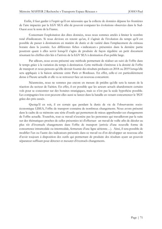 Mémoire MASTER 2 Recherche « Transports Espace Réseaux » JOHO Paul
Page | 71
Enfin, il faut garder à l’esprit qu’il est nécessaire que la collecte de données dépasse les frontières
de l’aire impactée par la LGV SEA afin de pouvoir comparer les évolutions observées dans le Sud-
Ouest avec le reste de la France.
Concernant l’exploitation des dites données, nous nous sommes attelés à limiter le nombre
total d’indicateurs. Si nous devions en retenir qu’un, il s’agirait de l’évolution du temps qu’il est
possible de passer à destinations en matière de durée et de variété dans l’emplacement du créneau
horaire dans la journée. Les différentes fiches « indicateurs » présentées dans la dernière partie
pourront quant à elles servir lorsqu’il s’agira de produire de façon régulière un petit document
résumant les chiffres clés liés à l’arrivée de la LGV SEA à destination d’un public large.
Par ailleurs, nous avons présenté une méthode permettant de réaliser un suivi de l’offre dans
le temps grâce à la variation du temps à destination. Cette méthode s’intéresse à la densité de l’offre
de transport et nous pensons qu’elle devrait fournir des résultats probants en 2018 ou 2019 lorsqu’elle
sera appliquée à la liaison aérienne entre Paris et Bordeaux. En effet, celle-ci est particulièrement
dense à l’heure actuelle et elle va se retrouver face un nouveau concurrent.
Néanmoins, nous ne sommes pas encore en mesure de prédire qu’elle sera la nature de la
réaction du secteur de l’aérien. En effet, il est possible que les acteurs actuels abandonnent certains
vols pour se concentrer sur des horaires stratégiques, mais ce n’est pas la seule hypothèse possible.
Les compagnies low-cost peuvent elles aussi se lancer dans la bataille en venant concurrencer le TGV
grâce des prix cassés.
Quoiqu’il en soit, il est certain que pendant la durée de vie de l’observatoire socio-
économique LISEA, l’offre de transport connaitra de nombreux changements. Nous avons présenté
dans le cadre de ce mémoire une série d’outils qui permettent de mieux appréhender ces changements
de l’offre actuelle. Toutefois, tout ce travail n’exonère pas les personnes qui travailleront par la suite
sur des thématiques proches de celles présentées ici d’effectuer un travail de veille afin de déceler au
plus tôt d’éventuels changements dans l’offre de transport (arrivée d’une nouvelle forme de
concurrence intramodale ou intermodale, fermeture d’une ligne aérienne…). Ainsi, il sera possible de
modifier l’un ou l’autre des indicateurs présentés dans ce travail ou d’en développer un nouveau afin
d’avoir toujours à disposition des outils qui permettant de produire des résultats ayant un pouvoir
séparateur suffisant pour détecter et mesurer d’éventuels changements.
 