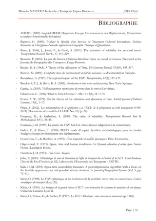 Mémoire MASTER 2 Recherche « Transports Espace Réseaux » JOHO Paul
Page | 72
BIBLIOGRAPHIE
- ADEME. (2002). Logiciel DEED: Diagnostic Energie Environnement des Déplacements, Présentation
et analyse fonctionnelle du logiciel.
- Baptiste, H. (2003). Évaluer la Qualité d’un Service de Transport Collectif Interarbain. Sixièmes
Rencontres de Théo Quant–Nouvelles approches en Géographie Théorique et Quantitative.
- Bates, J., Polak, J., Jones, P., & Cook, A. (2001). The valuation of reliability for personal travel.
Transportation Research Part E, 37, 191–229.
- Beaucire, F. (2004). La gare de Saintes, Charente-Maritime : lieux ou noeud de réseaux. Presented at the
Journée de Géographie des Transports, Cergy-Pontoise.
- Becker, G. S. (1965). A Theory of the Allocation of Time. The Economic Journal, 75(299), 493–517.
- Boiteux, M. (2001). Transports: choix des investissements et coût des nuisances. La documentation française.
- Bonnafous, A. (1987). The regional impact of the TGV. Transportation, 14(2), 127–137.
- Brockwell, P. J., & Davis, R. A. (2002). Introduction to time series and forecasting. New York: Springer.
- Capiez, A. (2003). Yield management: optimisation du revenu dans les services (Lavoisier.).
- Erlandsson, U. (1982). What Is Time Distance ? AREA, 14(2), 167–170.
- Evans, A. W. (1972). On the theory of the valuation and allocation of time. Scottish Journal of Political
Economy, 19(1), 1–17.
- Finez, J. (2012). Les métamorphoses de la tarification à la SNCF, de la péréquation au yield management (1938-
2011) (Documents de travail du CLERSÉ No. 10) (p. 29).
- Fosgerau, M., & Karlström, A. (2010). The value of reliability. Transportation Research Part B:
Methodological, 44(1), 38–49.
- Fourniau, J.-M. (1989). La genèse du TGV Sud-Est. Innovation et adaptation à la concurrence.
- Gallez, C., & Hivert, L. (1998). BEED: mode d’emploi. Synthèse méthodologique pour les études
«budgets énergie environnement des déplacements.
- Gourieroux, C., & Monfort, A. (1995). Séries temporelles et modèles dynamiques. Paris: Economica.
- Hägerstrand, T. (1975). Space, time and human conditions. In Dynamic allocation of urban space. Saxon
House ; Lexington Books.
- Hamilton, J. D. (1994). Time Series Analysis.
- Joho, P. (2013). Méthodologie de suivi de l’évolution de l’offre de transport liée à l’arrivée de la LGV Tours-Bordeaux
(Travail de Fin d’Etudes) (p. 82). Laboratoire d’Economie des Transports - ENTPE.
- Kim, H.-M. (2003). Space-time accessibility measures: A geocomputational algorithm with a focus on
the feasible opportunity set and possible activity duration. In Journal of Geographical Systems (Vol. 5, pp.
71–91).
- Klein, O. (1998). Le TGV-Atlantique et les évolutions de la mobilité: entre crise et concurrence. Cahiers
scientifiques du transport (Les), (32).
- Klein, O. (2001). Les horizons de la grande vitesse: le TGV, une innovation lue à travers les mutations de son époque.
Université Lumière-Lyon II.
- Klein, O., Claisse, G., & Pochet, P. (1997). Le TGV-Atlantique : entre récession et concurrence (p. 1168).
 