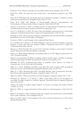 Mémoire MASTER 2 Recherche « Transports Espace Réseaux » JOHO Paul
Page | 73
- Koenig, G. (1974). Théorie économique de l’accessibilité urbaine. Revue économique, 25(2), 275–297.
- Kraak, M.-J. (2003). The space-time cube revisited from a geovisualization perspective (pp. 1988–
1996).
- Kwan, M.-P. (1998). Space-time and integral measures of individual accessibility: a comparative analysis
using a point-based framework. Geographical analysis, 30(3), 191–216.
- Kwan, M.-P. (2004). GIS Methods in Time-Geographic Research: Geocomputation and
Geovisualization of Human Activity Patterns. Geografiska Annaler, 86(4), 267–280.
- L’Hostis, A., & Leysens, T. (2011). Les méthodes de mesure et de représentation de l’accessibilité dans les méthodes
d’évaluation des projets de transport interurbains et périurbains de voyageurs (pp. 1–91).
- Lam, T. C., & Small, K. A. (2001). The value of time and reliability: measurement from a value pricing
experiment. Transportation Research Part E: Logistics and Transportation Review, 37(2), 231–251.
- Lenntorp, B. (1976). Paths in space-time environments: a timegeographic study of movement possibilities of individuals.
[Lund]: Royal University of Lund, Dept. of Geography.
- Lesourne, J. (1964). Le calcul économique : théorie et application. Paris: Dunod.
- Li, Z., Hensher, D. A., & Rose, J. M. (2010). Willingness to pay for travel time reliability in passenger
transport: A review and some new empirical evidence. Transportation Research Part E: Logistics and
Transportation Review, 46(3), 384–403.
- Manceau, E. (2012, November 29). En quoi la LGV Sud Europe Atlantique va avoir un impact sur l’économie
régionale ? Presented at the Séminaire Mutécos, La Rochelle.
- Mariton, H. (2008). Rapport d’information sur la politique tarifaire de la SNCF (Rapport parlementaire No.
1161). Assemblée Nationale.
- Marsal, F., & Lemarchand, M. (2004). La politique tarifaire: Grandes Lignes à la SNCF: La politique
tarifaire Grandes Lignes à la SNCF. Revue générale des chemins de fer, (novembre), 5–19.
- McFadden, D. (1973). Conditional logit analysis of qualitative choice behavior. In Frontiers in
Econometrics (pp. 105–42). New York: Paul Zarembka.
- Miller, H. J. (1991). Modelling accessibility using space-time prism concepts within geographical
information systems. International journal of geographical information systems, 5(3), 287–301.
- Miller, H. J. (1999). Measuring Space-Time Accessibility Benefits within Transportation Networks :
Basic Theory and Computational Procedures. Geographical Analysis, 31(1), 1–26.
- Miller, H. J. (2005). A Measurement Theory for Time Geography. Geographical Analysis, 37(1), 17–45.
- O’Sullivan, D., Morrison, A., & Shearer, J. (2000). Using desktop GIS for the investigation of
accessibility by public transport: an isochrone approach. International Journal of Geographical Information
Science, 14(1), 85–104.
- Orfeuil, J.-P. (1984). Les budgets énergie transport: un concept, une pratique, des résultats. Recherche
Transports, (2), 23–29.
- Ribeill, G. (2009). Le voyageur ferroviaire du 21ème siècle et le yield management. Le Rail, (153), 40–
42.
- Richer, C., & Vuidel, G. (2012). L’intensité nodale, une évaluation de la performance de l’intermodalité
dans les pôles d’échanges. Actes de ThéoQuant 2011, 18.
- Shaw, S.-S. (2010, April 15). Time Geography: Its Past, Present, and Future. Presented at the AAG Annual
Meeting, Washington DC.
 