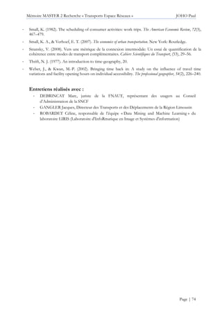 Mémoire MASTER 2 Recherche « Transports Espace Réseaux » JOHO Paul
Page | 74
- Small, K. (1982). The scheduling of consumer activities: work trips. The American Economic Review, 72(3),
467–479.
- Small, K. A., & Verhoef, E. T. (2007). The economics of urban transportation. New York: Routledge.
- Stransky, V. (2008). Vers une métrique de la connexion intermodale: Un essai de quantification de la
cohérence entre modes de transport complémentaires. Cahiers Scientifiques du Transport, (53), 29–56.
- Thrift, N. J. (1977). An introduction to time-geography, 20.
- Weber, J., & Kwan, M.-P. (2002). Bringing time back in: A study on the influence of travel time
variations and facility opening hours on individual accessibility. The professional geographer, 54(2), 226–240.
Entretiens réalisés avec :
- DEBRINCAT Marc, juriste de la FNAUT, représentant des usagers au Conseil
d’Administration de la SNCF
- GANGLER Jacques, Directeur des Transports et des Déplacements de la Région Limousin
- ROBARDET Céline, responsable de l’équipe « Data Mining and Machine Learning » du
laboratoire LIRIS (Laboratoire d'InfoRmatique en Image et Systèmes d'information)
 