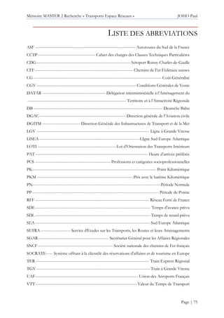 Mémoire MASTER 2 Recherche « Transports Espace Réseaux » JOHO Paul
Page | 75
LISTE DES ABREVIATIONS
ASF -------------------------------------------------------------------------- Autoroutes du Sud de la France
CCTP------------------------------------------ Cahier des charges des Clauses Techniques Particulières
CDG---------------------------------------------------------------------Aéroport Roissy-Charles-de-Gaulle
CFF ------------------------------------------------------------------------ Chemins de Fer Fédéraux suisses
CG ---------------------------------------------------------------------------------------------- Coût Généralisé
CGV --------------------------------------------------------------------------Conditions Générales de Vente
DATAR ----------------------------------------------- Délégation interministérielle à l’Aménagement du
------------------------------------------------------------------------- Territoire et à l’Attractivité Régionale
DB ----------------------------------------------------------------------------------------------- Deutsche Bahn
DGAC----------------------------------------------------------------Direction générale de l'Aviation civile
DGITM ---------------------------- Direction Générale des Infrastructures de Transport et de la Met
LGV ----------------------------------------------------------------------------------- Ligne à Grande Vitesse
LISEA --------------------------------------------------------------------------LIgne Sud Europe Atlantique
LOTI ----------------------------------------------------------Loi d’Orientation des Transports Intérieurs
PAT----------------------------------------------------------------------------------- Heure d’arrivée préférée
PCS --------------------------------------------------------Professions et catégories socioprofessionnelles
PK------------------------------------------------------------------------------------------- Point Kilométrique
PKM-----------------------------------------------------------------------Prix avec le barème Kilométrique
PN---------------------------------------------------------------------------------------------- Période Normale
PP --------------------------------------------------------------------------------------------- Période de Pointe
RFF ------------------------------------------------------------------------------------ Réseau Ferré de France
SDE------------------------------------------------------------------------------------- Temps d’avance prévu
SDL------------------------------------------------------------------------------------- Temps de retard prévu
SEA -------------------------------------------------------------------------------------Sud Europe Atlantique
SETRA ---------------------- Service d'Etudes sur les Transports, les Routes et leurs Aménagements
SGAR---------------------------------------------------- Secrétariat Général pour les Affaires Régionales
SNCF------------------------------------------------------- Société nationale des chemins de Fer français
SOCRATE----- Système offrant à la clientèle des réservations d'affaires et de tourisme en Europe
TER------------------------------------------------------------------------------------ Train Express Régional
TGV ------------------------------------------------------------------------------------Train à Grande Vitesse
UAF---------------------------------------------------------------------------- Union des Aéroports Français
VTT---------------------------------------------------------------------------Valeur du Temps de Transport
 