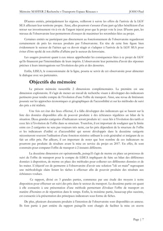 Mémoire MASTER 2 Recherche « Transports Espace Réseaux » JOHO Paul
Page | 7
D’autres entités, principalement les régions, veilleront à suivre les effets de l’arrivée de la LGV
SEA affectant leur territoire propre. Ainsi, elles pourront s’assurer d’une part qu’elles bénéficient d’un
retour sur investissement vis-à-vis de l’argent injecté pour que le projet voie le jour. D’autre part, les
travaux de l’observatoire leur permettront d’essayer de maximiser les retombées liées au projet.
Certaines entités ne participant pas directement au fonctionnement de l’observatoire regarderont
certainement de près les travaux produits par l’observatoire. En tête de cette liste figure bien
évidemment le secteur de l’aérien qui va devoir réagir et s’adapter à l’arrivée de la LGV SEA pour
éviter d’être spolié de son chiffre d’affaire par le secteur du ferroviaire.
Les usagers pourront quant à eux mieux appréhender les conséquences liées à ce projet de LGV
qu’ils financent par l’intermédiaire de leurs impôts. L’observatoire leur permettra d’avoir des réponses
précises à leurs interrogations sur l’évolution des prix et des dessertes.
Enfin, LISEA, le concessionnaire de la ligne, pourra se servir de cet observatoire pour alimenter
le dialogue avec ses partenaires.
Objectifs du mémoire
Le présent mémoire rassemble 2 dimensions complémentaires. La première est une
dimension exploratoire. Il s’agit de mener un travail de recherche visant à développer des indicateurs
pertinents pour rendre compte de l’évolution d’une l’offre de transport. Ainsi, une revue de littérature
poussée sur les approches économiques et géographiques de l’accessibilité et sur les méthodes de suivi
des prix a été réalisée.
Une fois cet état des lieux effectué, il a fallu développer des indicateurs qui se basent sur la
liste des données disponibles afin de pouvoir produire à des échéances régulières un bilan de la
situation. Deux grandes catégories d’indicateurs seront produits ici : ceux liés à l’évolution des tarifs et
ceux liés à l’évolution de l’offre dans sa structure. Toutefois, il est important de souligner que la limite
entre ces 2 catégories ne sera pas toujours très nette, car les prix dépendent de la structure de l’offre
et les indicateurs d’utilité et d’accessibilité qui seront développés dans la deuxième catégorie
nécessiteront souvent l’utilisation d’une fonction résistive utilisant le coût généralisé et intégrant de ce
fait un effet prix. Par ailleurs, il est important de noter que bon nombre de ces indicateurs ne
pourront pas produire de résultats avant la mise en service du projet en 2017. En effet, ils sont
construits pour comparer l’offre de transport à 2 instants différents.
La deuxième dimension est opérationnelle, puisqu’il s’agit de mettre en place un processus de
suivi de l’offre de transport pour le compte de LISEA impliquant de faire un bilan des différentes
données à disposition, de mettre en place des méthodes pour collecter ces différentes données et de
les traiter. L’objectif est de permettre à l’observatoire d’avoir une solution "clé en main" regroupant
une méthodologie claire listant les tâches à effectuer afin de pouvoir produire des résultats aux
échéances voulues.
Ce rapport, divisé en 3 grandes parties, commence par une étude des moyens à notre
disposition pour effectuer un suivi des prix dans le secteur du transport. La deuxième partie est quant
à elle consacrée à une présentation d’une méthode permettant d’évaluer l’offre de transport en
matière d’horaires et de répartition dans le temps. Enfin, la troisième partie, beaucoup plus succinte,
est consacrée à la présentation des principaux indicateurs sous forme de fiches.
De plus, plusieurs documents produits à l’intention de l’observatoire sont disponibles en annexe.
Ils font partie à part entière du rapport puisqu’ils sont chargés de faciliter la mise en œuvre
 