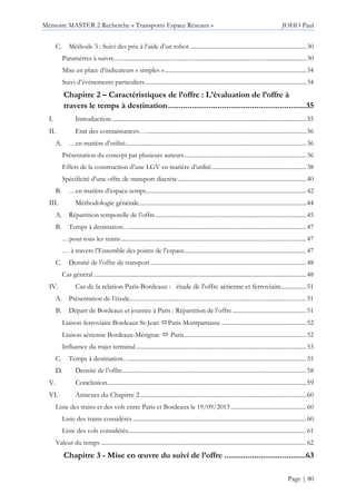 Mémoire MASTER 2 Recherche « Transports Espace Réseaux » JOHO Paul
Page | 80
Méthode 3 : Suivi des prix à l’aide d’un robot .............................................................................30
Paramètres à suivre...............................................................................................................................30
Mise en place d’indicateurs « simples »..............................................................................................34
Suivi d’évènements particuliers...........................................................................................................34
Chapitre 2 – Caractéristiques de l’offre : L’évaluation de l’offre à
travers le temps à destination................................................................35
I. Introduction ...........................................................................................................................35
II. Etat des connaissances….....................................................................................................36
…en matière d’utilité........................................................................................................................36
Présentation du concept par plusieurs auteurs.................................................................................36
Effets de la construction d’une LGV en matière d’utilité...............................................................38
Spécificité d’une offre de transport discrète.....................................................................................40
…en matière d’espace-temps..........................................................................................................42
III. Méthodologie générale..........................................................................................................44
Répartition temporelle de l’offre....................................................................................................45
Temps à destination….....................................................................................................................47
…pour tous les trains...........................................................................................................................47
… à travers l’Ensemble des points de l’espace.................................................................................47
Densité de l’offre de transport .......................................................................................................48
Cas général.............................................................................................................................................48
IV. Cas de la relation Paris-Bordeaux : étude de l’offre aérienne et ferroviaire................51
Présentation de l’étude.....................................................................................................................51
Départ de Bordeaux et journée à Paris : Répartition de l’offre.................................................51
Liaison ferroviaire Bordeaux St-Jean Paris Montparnasse ........................................................52
Liaison aérienne Bordeaux-Mérignac Paris.................................................................................52
Influence du trajet terminal.................................................................................................................53
Temps à destination….....................................................................................................................55
Densité de l’offre..........................................................................................................................58
V. Conclusion..............................................................................................................................59
VI. Annexes du Chapitre 2 .........................................................................................................60
Liste des trains et des vols entre Paris et Bordeaux le 19/09/2013..................................................60
Liste des trains considérés...................................................................................................................60
Liste des vols considérés......................................................................................................................61
Valeur du temps ........................................................................................................................................62
Chapitre 3 - Mise en œuvre du suivi de l’offre ......................................63
 