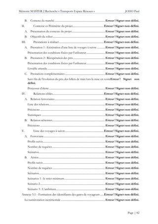 Mémoire MASTER 2 Recherche « Transports Espace Réseaux » JOHO Paul
Page | 82
Contenu du marché............................................................................Erreur ! Signet non défini.
II. Contexte et Périmètre du projet............................................Erreur ! Signet non défini.
Présentation du contexte du projet..................................................Erreur ! Signet non défini.
Objectifs du robot..............................................................................Erreur ! Signet non défini.
III. Prestations à réaliser................................................................Erreur ! Signet non défini.
Prestation 1 : Génération d’une liste de voyages à suivre ............Erreur ! Signet non défini.
Présentation des conditions fixées par l’utilisateur............................Erreur ! Signet non défini.
Prestation 2 : Récupération des prix................................................Erreur ! Signet non défini.
Présentation des conditions fixées par l’utilisateur............................Erreur ! Signet non défini.
Livrable attendu ......................................................................................Erreur ! Signet non défini.
Prestations complémentaires............................................................Erreur ! Signet non défini.
Suivi fin de l’évolution du prix des billets de train lors la mise en venteErreur ! Signet non
défini.
Processus d’alerte....................................................................................Erreur ! Signet non défini.
IV. Relations cibles.........................................................................Erreur ! Signet non défini.
Relation ferroviaires...........................................................................Erreur ! Signet non défini.
Liste des relations....................................................................................Erreur ! Signet non défini.
Précisions .................................................................................................Erreur ! Signet non défini.
Statistiques ...............................................................................................Erreur ! Signet non défini.
Relation aériennes...............................................................................Erreur ! Signet non défini.
Précisions .................................................................................................Erreur ! Signet non défini.
V. Liste des voyages à suivre.......................................................Erreur ! Signet non défini.
Ferroviaire............................................................................................Erreur ! Signet non défini.
Profils suivis.............................................................................................Erreur ! Signet non défini.
Nombre de requêtes...............................................................................Erreur ! Signet non défini.
Scénarios...................................................................................................Erreur ! Signet non défini.
Aérien...................................................................................................Erreur ! Signet non défini.
Profils suivis.............................................................................................Erreur ! Signet non défini.
Nombre de requêtes...............................................................................Erreur ! Signet non défini.
Scénarios...................................................................................................Erreur ! Signet non défini.
Scénarios 1 : le strict minimum.............................................................Erreur ! Signet non défini.
Scénario 2.................................................................................................Erreur ! Signet non défini.
Scénario 3 : L’ambitieux.........................................................................Erreur ! Signet non défini.
Annexe 5.1 - Formation des identifiants des gares de voyageurs .....Erreur ! Signet non défini.
La numérotation incrémentale ..................................................................Erreur ! Signet non défini.
 