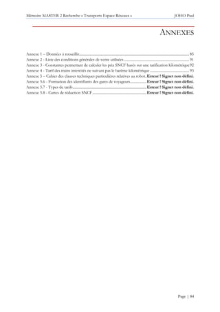 Mémoire MASTER 2 Recherche « Transports Espace Réseaux » JOHO Paul
Page | 84
ANNEXES
Annexe 1 – Données à recueillir......................................................................................................................85
Annexe 2 - Liste des conditions générales de vente utilisées......................................................................91
Annexe 3 - Constantes permettant de calculer les prix SNCF basés sur une tarification kilométrique92
Annexe 4 - Tarif des trains intercités ne suivant pas le barème kilométrique ..........................................93
Annexe 5 – Cahier des clauses techniques particulières relatives au robot.Erreur ! Signet non défini.
Annexe 5.6 - Formation des identifiants des gares de voyageurs.................Erreur ! Signet non défini.
Annexe 5.7 - Types de tarifs...............................................................................Erreur ! Signet non défini.
Annexe 5.8 - Cartes de réduction SNCF..........................................................Erreur ! Signet non défini.
 