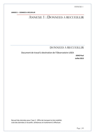 ANNEXE 1
Page | 85
ANNEXE 1 – DONNEES A RECUEILLIR
ANNEXE 1 : DONNEES A RECUEILLIR
DONNEES A RECUEILLIR
Document de travail à destination de l’Observatoire LISEA
JOHO Paul
Juillet 2013
Recueil des données pour l’axe 2 : Offre de transport et de mobilité.
Liste des données à recueillir, échéances et traitement à effectuer.
 