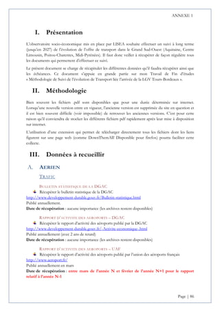 ANNEXE 1
Page | 86
I. Présentation
L’observatoire socio-économique mis en place par LISEA souhaite effectuer un suivi à long terme
(jusqu’en 2027) de l’évolution de l’offre de transport dans le Grand Sud-Ouest (Aquitaine, Centre
Limousin, Poitou-Charentes, Midi-Pyrénées). Il faut donc veiller à récupérer de façon régulière tous
les documents qui permettent d’effectuer ce suivi.
Le présent document se charge de récapituler les différentes données qu’il faudra récupérer ainsi que
les échéances. Ce document s’appuie en grande partie sur mon Travail de Fin d’études
« Méthodologie de Suivi de l’évolution de Transport liée l’arrivée de la LGV Tours-Bordeaux ».
II. Méthodologie
Bien souvent les fichiers .pdf sont disponibles que pour une durée déterminée sur internet.
Lorsqu’une nouvelle version entre en vigueur, l’ancienne version est supprimée du site en question et
il est bien souvent difficile (voir impossible) de retrouver les anciennes versions. C’est pour cette
raison qu’il conviendra de stocker les différents fichiers pdf rapidement après leur mise à disposition
sur internet.
L’utilisation d’une extension qui permet de télécharger directement tous les fichiers dont les liens
figurent sur une page web (comme DownThemAll! Disponible pour firefox) pourra faciliter cette
collecte.
III. Données à recueillir
AERIEN
TRAFIC
BULLETIN STATISTIQUE DE LA DGAC
Récupérer le bulletin statistique de la DGAC
http://www.developpement-durable.gouv.fr/Bulletin-statistique.html
Publié annuellement.
Date de récupération : aucune importance (les archives restent disponibles)
RAPPORT D’ACTIVITE DES AEROPORTS – DGAC
Récupérer le rapport d’activité des aéroports publié par la DGAC
http://www.developpement-durable.gouv.fr/-Activite-economique-.html
Publié annuellement (avec 2 ans de retard)
Date de récupération : aucune importance (les archives restent disponibles)
RAPPORT D’ACTIVITE DES AEROPORTS – UAF
Récupérer le rapport d’activité des aéroports publié par l’union des aéroports français
http://www.aeroport.fr/
Publié annuellement en mars
Date de récupération : entre mars de l’année N et février de l’année N+1 pour le rapport
relatif à l’année N-1
 
