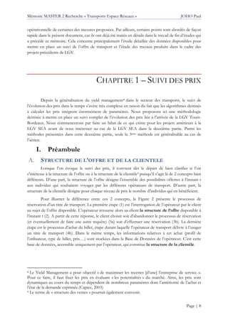 Mémoire MASTER 2 Recherche « Transports Espace Réseaux » JOHO Paul
Page | 8
opérationnelle de certaines des mesures proposées. Par ailleurs, certains points sont abordés de façon
rapide dans le présent document, car ils ont déjà été traités en détails dans le travail de fin d’études qui
a précédé ce mémoire. Cela concerne principalement l’étude détaillée des données disponibles pour
mettre en place un suivi de l’offre de transport et l’étude des travaux produits dans le cadre des
projets précédents de LGV.
CHAPITRE 1 – SUIVI DES PRIX
Depuis la généralisation du yield management8 dans le secteur des transports, le suivi de
l’évolution des prix dans le temps s’avère très complexe en raison du fait que les algorithmes destinés
à calculer les prix intègrent énormément de paramètres. Nous proposons ici une méthodologie
destinée à mettre en place un suivi complet de l’évolution des prix liée à l’arrivée de la LGV Tours-
Bordeaux. Nous commencerons par faire un bilan de ce qui existe pour les projets antérieurs à la
LGV SEA avant de nous intéresser au cas de la LGV SEA dans la deuxième partie. Parmi les
méthodes présentées dans cette deuxième partie, seule la 3ème méthode est généralisable au cas de
l’aérien.
I. Préambule
STRUCTURE DE L’OFFRE ET DE LA CLIENTELE
Lorsque l’on évoque le suivi des prix, il convient dès le départ de bien clarifier si l’on
s’intéresse à la structure de l’offre ou à la structure de la clientèle9 puisqu’il s’agit là de 2 concepts bien
différents. D’une part, la structure de l’offre désigne l’ensemble des possibilités offertes à l’instant t
aux individus qui souhaitent voyager par les différents opérateurs de transport. D’autre part, la
structure de la clientèle désigne pour chaque niveau de prix le nombre d’individus qui en bénéficient.
Pour illustrer la différence entre ces 2 concepts, la Figure 2 présente le processus de
réservation d’un titre de transport. La première étape (1) est l’interrogation de l’opérateur par le client
au sujet de l’offre disponible. L’opérateur retourne alors au client la structure de l’offre disponible à
l’instant t (2). A partir de cette réponse, le client choisit soit d’abandonner le processus de réservation
(et éventuellement de faire une autre requête) (3a) soit d’effectuer une réservation (3b). La dernière
étape est le processus d’achat du billet, étape durant laquelle l’opérateur de transport délivre à l’usager
un titre de transport (4b). Dans le même temps, les informations relatives à cet achat (profil de
l’utilisateur, type de billet, prix…) sont stockées dans la Base de Données de l’opérateur. C’est cette
base de données, accessible uniquement par l’opérateur, qui constitue la structure de la clientèle.
8 Le Yield Management a pour objectif « de maximiser les recettes [d’une] l’entreprise de service. ».
Pour ce faire, il faut fixer les prix en évaluant « les potentialités » du marché. Ainsi, les prix sont
dynamiques au cours du temps et dépendent de nombreux paramètres dont l’antériorité de l’achat et
l’état de la demande exprimée.(Capiez, 2003)
9 Le terme de « structure des ventes » pourrait également convenir.
 