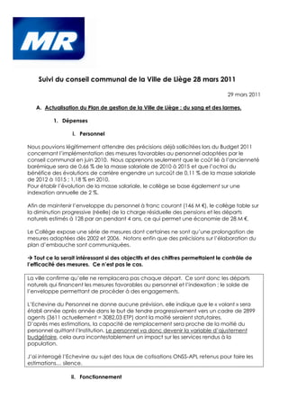 Suivi du conseil communal de la Ville de Liège 28 mars 2011

                                                                                  29 mars 2011

   A. Actualisation du Plan de gestion de la Ville de Liège : du sang et des larmes.

          1. Dépenses

                  i. Personnel

Nous pouvions légitimement attendre des précisions déjà sollicitées lors du Budget 2011
concernant l’implémentation des mesures favorables au personnel adoptées par le
conseil communal en juin 2010. Nous apprenons seulement que le coût lié à l’ancienneté
barémique sera de 0,66 % de la masse salariale de 2010 à 2015 et que l’octroi du
bénéfice des évolutions de carrière engendre un surcoût de 0,11 % de la masse salariale
de 2012 à 1015 ; 1,18 % en 2010.
Pour établir l’évolution de la masse salariale, le collège se base également sur une
indexation annuelle de 2 %.

Afin de maintenir l’enveloppe du personnel à franc courant (146 M €), le collège table sur
la diminution progressive (réelle) de la charge résiduelle des pensions et les départs
naturels estimés à 128 par an pendant 4 ans, ce qui permet une économie de 28 M €.

Le Collège expose une série de mesures dont certaines ne sont qu’une prolongation de
mesures adoptées dès 2002 et 2006. Notons enfin que des précisions sur l’élaboration du
plan d’embauche sont communiquées.

   Tout ce la serait intéressant si des objectifs et des chiffres permettaient le contrôle de
l’efficacité des mesures. Ce n’est pas le cas.

La ville confirme qu’elle ne remplacera pas chaque départ. Ce sont donc les départs
naturels qui financent les mesures favorables au personnel et l’indexation ; le solde de
l’enveloppe permettant de procéder à des engagements.

L’Echevine du Personnel ne donne aucune prévision, elle indique que le « volant » sera
établi année après année dans le but de tendre progressivement vers un cadre de 2899
agents (3611 actuellement = 3082,03 ETP) dont la moitié seraient statutaires.
D’après mes estimations, la capacité de remplacement sera proche de la moitié du
personnel quittant l’Institution. Le personnel va donc devenir la variable d’ajustement
budgétaire, cela aura incontestablement un impact sur les services rendus à la
population.

J’ai interrogé l’Echevine au sujet des taux de cotisations ONSS-APL retenus pour faire les
estimations… silence.

                  ii. Fonctionnement
 