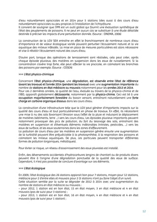 12
d'eau naturellement apiscicoles et en 2014 pour 5 stations liées aussi à des cours d'eau
naturellement apiscicoles ou peu propices à l'installation de l'ichtyofaune.
Il convient de souligner que l’IPR est un outil global qui fournit une évaluation synthétique de
l’état des peuplements de poissons. Il ne peut en aucun cas se substituer à une étude détaillée
destinée à préciser les impacts d’une perturbation donnée. (Source : ONEMA, 2006)
La construction de la LGV SEA entraîne en effet le franchissement de nombreux cours d'eau
d'importance et de valeur écologique variée pouvant perturber l’écoulement naturel et la vie
aquatique des milieux inféodés. La mise en place de mesures particulières est alors nécessaire
et vise à rétablir l’écoulement naturel des cours d’eau.
D’autre part, lorsque des opérations de terrassement sont réalisées, cela peut créer, après
chaque épisode pluvieux, des matières en suspension dans les eaux de ruissellement. Si la
concentration s’avère trop forte, elle peut affecter la vie piscicole, en colmatant les branchies
des poissons par exemple. (Source : COSEA)
>>> L’état physico-chimique
Concernant l’état physico-chimique, une dégradation, est observée entre l’état de référence
(avant les travaux) et l’année 2014 (pendant les travaux) avec une augmentation importante du
nombre de stations en état médiocre ou mauvais notamment pour les années 2013 et 2014.
Pour ces 2 dernières années, la qualité de l'eau, évaluée au travers de la physico-chimie et de
l'IBD, apparaît globalement déclassante, notamment par la physico-chimie. Ceci est lié à une
occupation majoritairement forestière du bassin versant, entraînant naturellement une forte
charge en carbone organique dissous dans les cours d'eau.
La construction d’une infrastructure telle que la LGV peut générer d’importants impacts sur la
qualité des cours d’eau et tout particulièrement en phase de travaux. En effet, ils nécessitent
une mise à nu des sols favorisant l’érosion sous l’effet de la pluie et induisant le déplacement
de matières (sédiments, terre …) vers les cours d’eau. Les épisodes pluvieux importants peuvent
notamment provoquer des pics de pollution, du fait du lessivage des sols, entraînant des
matières en suspension et d’éventuels éléments indésirables (nitrates, pesticides, …) vers les
eaux de surface, et les eaux souterraines dans les zones d’affleurement.
La pollution de cours d’eau par les matières en suspension génère ensuite une augmentation
de la turbidité pouvant être préjudiciable à la photosynthèse, à la respiration des poissons et
colmatant les milieux aquatiques. De plus, ces particules peuvent transporter différentes
formes de pollution (organiques, métalliques).
Pour éviter ce risque, un réseau d’assainissement des eaux pluviales est installé.
Enfin, des déversements accidentels d'hydrocarbures (engins de chantier) ou de produits divers
peuvent être à l'origine d'une dégradation ponctuelle de la qualité des eaux de surface.
Cependant, il n’est pas possible de conclure d’avantage sur ces éléments.
>>> L’état écologique
En 2009, l’état écologique des 26 stations apparait bon pour 7 stations, moyen pour 12 stations,
médiocre pour 2 d’entre elles et mauvais pour 2 (3 stations n’ont pu faire l’objet d’un suivi).
Cette situation semble par la suite se dégrader de 2012 à 2014 avec une augmentation du
nombre de stations en état médiocre ou mauvais :
- pour 2012, 1 station est en bon état, 15 en état moyen, 3 en état médiocre et 4 en état
mauvais (pas de suivi pour 3 stations) ;
- pour 2013, 1 station est en bon état, 16 en état moyen, 4 en état médiocre et 4 en état
mauvais (pas de suivi pour 1 station) ;
 