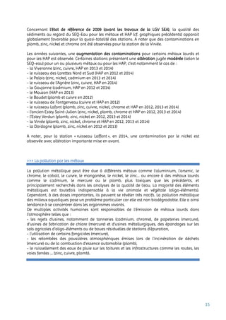 15
Concernant l’état de référence de 2009 (avant les travaux de la LGV SEA), la qualité des
sédiments au regard du SEQ-Eau pour les métaux et HAP (cf. graphiques précédents) apparait
globalement favorable pour la quasi-totalité des stations. A noter que des contaminations en
plomb, zinc, nickel et chrome ont été observées pour la station de la Virvée.
Les années suivantes, une augmentation des contaminations pour certains métaux lourds et
pour les HAP est observée. Certaines stations présentent une altération jugée modérée (selon le
SEQ-eau) pour un ou plusieurs métaux ou pour les HAP, c’est notamment le cas de :
- la Viveronne (zinc, cuivre, HAP en 2013 et 2014)
- le ruisseau des Lorettes Nord et Sud (HAP en 2012 et 2014)
- le Palais (zinc, nickel, cadmium en 2013 et 2014)
- le ruisseau de l’Agrière (zinc, cuivre, HAP en 2014)
- la Goujonne (cadmium, HAP en 2012 et 2014)
- le Mouzon (HAP en 2013)
- le Baudet (plomb et cuivre en 2012)
- le ruisseau de Fontgerveau (cuivre et HAP en 2012)
- le ruisseau Lafont (plomb, zinc, cuivre, nickel, chrome et HAP en 2012, 2013 et 2014)
- l’ancien Estey Saint-Julien (zinc, nickel, plomb, chrome et HAP en 2012, 2013 et 2014)
- l’Estey Verdun (plomb, zinc, nickel en 2012, 2013 et 2014)
- la Virvée (plomb, zinc, nickel, chrome et HAP en 2012, 2013 et 2014)
- la Dordogne (plomb, zinc, nickel en 2012 et 2013)
A noter, pour la station « ruisseau Laffont », en 2014, une contamination par le nickel est
observée avec altération importante mise en avant.
>>> La pollution par les métaux
La pollution métallique peut être due à différents métaux comme l’aluminium, l’arsenic, le
chrome, le cobalt, le cuivre, le manganèse, le nickel, le zinc... ou encore à des métaux lourds
comme le cadmium, le mercure ou le plomb, plus toxiques que les précédents, et
principalement recherchés dans les analyses de la qualité de l’eau. La majorité des éléments
métalliques est toutefois indispensable à la vie animale et végétale (oligo-éléments).
Cependant, à des doses importantes, ils peuvent se révéler très nocifs. La pollution métallique
des milieux aquatiques pose un problème particulier car elle est non biodégradable. Elle a ainsi
tendance à se concentrer dans les organismes vivants.
De multiples activités humaines sont responsables de l’émission de métaux lourds dans
l’atmosphère telles que :
- les rejets d’usines, notamment de tanneries (cadmium, chrome), de papeteries (mercure),
d’usines de fabrication de chlore (mercure) et d’usines métallurgiques, des épandages sur les
sols agricoles d’oligo-éléments ou de boues résiduelles de stations d’épuration,
- l’utilisation de certains fongicides (mercure),
- les retombées des poussières atmosphériques émises lors de l’incinération de déchets
(mercure) ou de la combustion d’essence automobile (plomb),
- le ruissellement des eaux de pluie sur les toitures et les infrastructures comme les routes, les
voies ferrées … (zinc, cuivre, plomb).
 
