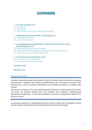 2
SOMMAIRE
1. Le cadre de l’étude / p.3
1.1. Le contexte
1.2. Les objectifs
1.3. Les données sources et le cadre réglementaire
2. Présentation du bassin étudié : la Dordogne / p.4
2.1. Eléments de contexte
2.2. Les sites à enjeu eau
3. La qualité des eaux superficielles et l’état des cours d’eau du bassin
de la Dordogne / p.10
3.1. Méthodologie et paramètres étudiés
3.2. Evaluation de l’état biologique, physico-chimique et écologique
3.3. Evaluation de la qualité des sédiments
4. Le suivi des eaux souterraines / p.16
4.1. Les mesures de niveau d’eau
4.2. La qualité des eaux souterraines
Synthèse / p.26
Annexes / p.28
Précautions de lecture
L’analyse interannuelle paraît encore difficile du fait d’un faible nombre d’années de campagne
de prospection. Cependant des données complémentaires pour les années suivantes seront
fournies dans la suite de l’étude et permettront le cas échéant de réaliser, ou d’affiner cette
analyse.
D’autre part, les relevés ne sont pas systématiquement réalisés à la même période d’une année
sur l’autre. Les résultats peuvent donc être variables selon l’influence météorologique
(pluviométrie, température …), la variation des débits ou encore des prélèvements réalisés à sur
le bassin versant…
Le document présente une synthèse générale pour le bassin versant de la Dordogne, incluant
les sites à enjeu sélectionnés dans le cadre de l’Observatoire environnemental.
 