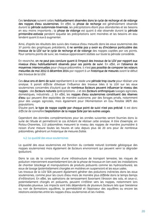 20
Ces tendances suivent celles habituellement observées dans le cycle de recharge et de vidange
des nappes d’eau souterraines. En effet, la phase de recharge est généralement observée
durant la période automnale-hivernale, les précipitations étant plus abondantes et les besoins
en eau moins importants ; la phase de vidange est quant à elle observée durant la période
printanière-estivale pendant laquelle les précipitations sont moindres et les besoins en eau
tendent quant à eux à augmenter.
Ainsi, d’après les résultats des suivis des niveaux d’eau mesurés dans les eaux souterraines des
37 points des graphiques précédents, il ne semble pas y avoir eu d’incidence particulière des
travaux de la LGV sur le cycle de recharge et de vidange des nappes captées par ces points.
Pour certains points de suivi, les niveaux apparaissent stables sur toute la période considérée.
En revanche, on ne peut pas conclure quant à l’impact des travaux de la LGV par rapport aux
niveaux d’eau habituellement observés pour ces points de suivi. En effet, en l’absence de
moyennes interannuelles pour chaque piézomètre, il n’est pas possible de comparer les valeurs
mesurées de mai 2012 à décembre 2014 par rapport à un historique de mesures avant le début
des travaux de la LGV.
Ces deux ans et demi de suivi représentent à ce stade une période trop courte pour réaliser une
analyse. Il parait difficile d’évaluer l’influence des travaux liées à la LGV sur les eaux
souterraines concernées d’autant que de nombreux facteurs peuvent influencer le niveau des
nappes : des facteurs naturels (précipitations …) et des facteurs anthropiques (usages agricoles,
domestiques, industriels …). En effet, les nappes d’eau souterraines constituent des réserves
d’eau qui peuvent être exploitées de manière autonome, par des forages privés, notamment
pour des usages agricoles, mais également pour l'Alimentation en Eau Potable (AEP) des
populations.
D’autre part, le type de nappe captée par chaque point de suivi n’est pas précisé. Il est donc
difficile de connaître l’exploitation de la nappe faite par les autres usages.
Cependant des données complémentaires pour les années suivantes seront fournies dans la
suite de l’étude et permettront le cas échéant de réaliser cette analyse. A titre d’exemple, en
Poitou-Charentes, 113 piézomètres mesurent le niveau des nappes de manière journalière à
raison d’une mesure toutes les heures et cela depuis plus de 20 ans pour de nombreux
piézomètres, générant un historique de mesures fiable.
4.2. La qualité des eaux souterraines
La qualité des eaux souterraines est fonction du contexte naturel (contexte géologique des
nappes souterraines) mais également de facteurs environnant qui peuvent venir la dégrader
(pollution).
Dans le cas de la construction d'une infrastructure de transport terrestre, les risques de
pollution interviennent essentiellement lors de la phase de travaux en lien avec les installations
de chantier (stockage et manipulations de produits polluants comme les hydrocarbures), les
eaux de lavage (potentiellement chargées en matières en suspension) et les eaux usées.
Les travaux de la LGV SEA peuvent également générer des pollutions indirectes dans les eaux
souterraines, comme pour les cours d’eau mais de manière plus différée dans le temps (temps
d’infiltration). En effet, les opérations de terrassement favorisent l’érosion des sols, et ceux-ci,
potentiellement chargés en polluants, peuvent s’infiltrer vers les nappes, notamment lors
d’épisodes pluvieux. Les impacts sont très dépendants de plusieurs facteurs tels que l’existence
ou non de formations aquifères, la perméabilité et l'épaisseur des aquifères ou encore les
relations existantes entre les nappes d’eau souterraines et les rivières.
 