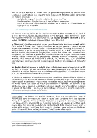 21
Pour les secteurs sensibles ou inscrits dans un périmètre de protection de captage d’eau
potable, des préconisations pour empêcher toute pollution ont été faites. Il s’agit par exemple
des mesures suivantes :
- ravitailler les engins de chantier en dehors des zones sensibles,
- installer des tapis filtrants pour retenir les matières en suspension,
- mettre en place une collecte des eaux ruisselant sur le chantier et rejetées à l'aval des
captages après traitement.
4.2.1. Méthodologie et paramètres étudiés
Les mesures du suivi qualitatif des eaux souterraines ont débuté en mai 2012, lors du début de
la phase de travaux. Pour les eaux souterraines, il n’y a donc pas « d’état de référence » avant
travaux, contrairement au suivi des cours d’eau. Les résultats considérés s’étendent ici sur la
période 2012-2014 (résultats partiels pour 2012 de mai à décembre).
La fréquence d’échantillonnage, ainsi que les paramètres physico-chimiques analysés varient
d’une station à l’autre. Pour chaque échantillon, les mesures portent a minima sur une
vingtaine de paramètres, comprenant des paramètres physiques (turbidité, conductivité, pH,
température) et la recherche d’hydrocarbures (dissous totaux et 15 HAP1
individuels). Pour
certaines stations, notamment les forages privés pouvant être utilisés pour l’alimentation en
eau potable, une trentaine de paramètres supplémentaires sont analysés : matières azotées
(nitrates, nitrites, ammonium) et phosphorées, éléments minéraux (carbonates, sulfates,
chlorures, etc.), métaux et métalloïdes (Cadmium, Fer, Arsenic, etc.), COV2
, paramètres
organoleptiques (couleur, odeur) et microbiologiques (bactéries entérocoques et Escherichia
coli).
Les résultats des analyses pour la turbidité et les hydrocarbures seront uniquement présentés
ici, dans la mesure où ces paramètres sont systématiquement analysés dans chaque
échantillon, et que leur évolution peut traduire l’éventuel impact (direct et indirect) des travaux
de la LGV SEA sur la qualité des eaux souterraines.
La turbidité et les teneurs en hydrocarbures des eaux souterraines peuvent varier en fonction de
l’intensité des pluies. Ainsi, le cas échéant, les données pluviométriques peuvent être également
présentées lors de l’analyse de l’évolution des résultats de mesure. Ces données sont produites
par Météo France ; la station de mesure pluviométrique « référente » de Bordeaux a été
sélectionnée pour le bassin de la Dordogne. Attention, il peut y avoir d’importantes variations
de pluies très localisées ; les données pluviométriques mentionnées servent simplement à
indiquer une tendance générale sur le bassin.
Avertissement : le nombre de mesures effectuées, ainsi que leur fréquence (intra et
interannuelle) sont variables d’une station à l’autre. Cette variabilité induit des difficultés
d’interprétation pour traduire et synthétiser l’évolution de la qualité des eaux souterraines (vis-
à-vis des paramètres sélectionnés) sur l’ensemble du bassin. Les résultats présentés ci-après
doivent donc être pris avec précaution, la représentativité de la situation variant selon la
période, et les stations considérées. Ainsi, le nombre d’analyses ou de stations considérées est
systématiquement indiqué sur les graphiques d’évolution présentés ci-après.
1
HAP : Hydrocarbure Aromatique Polycyclique
2
COV : Composé Organique Volatil
 