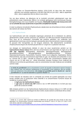23
- à Clérac en Charente-Maritime (station 1276-17110), où deux tiers des mesures
affichent une turbidité supérieure à 250 NFU (565 NFU en juin 2012 ; 488 en septembre
2012 ; 264 en septembre 2013 et 294 en mars 2014).
Sur ces deux secteurs, les élévations de la turbidité coïncident généralement avec des
précipitations assez importantes. Même si le contexte géologique local (nombreuses fissures,
fond géochimique, etc.) a pu amplifier ces hausses, l’éventuelle incidence des travaux de la LGV
sur la turbidité des eaux souterraines ne peut être complétement écartée.
A noter la présence simultanée d’hydrocarbures relevée dans les échantillons (à forte turbidité)
des stations de Cubzac-les-Ponts.
4.2.3. Hydrocarbures
Les hydrocarbures sont des composés organiques provenant de la distillation du pétrole,
généralement utilisés comme carburant ou lubrifiant. Les HAP (sous-famille d’hydrocarbures)
sont issus de la combustion incomplète des produits pétroliers. Ces molécules sont
généralement reconnues comme toxiques, persistantes dans l’environnement, bioaccumulables
et pouvant être transportées sur de longues distances. Des déversements accidentels
d'hydrocarbures (engins de chantier) peuvent être à l’ origine de la pollution des eaux.
Les dosages en hydrocarbures réalisés ici pour les eaux souterraines portent sur les
hydrocarbures dissous totaux (HCT), dont les concentrations sont exprimées en mg/L et sur 15
HAP très répandus (Acénaphtène, Anthracène, Benzo(a)anthracène, Benzo(a)pyrène,
Benzo(b)fluoranthène, Benzo(ghi)pérylène, Benzo(k)fluoranthène, Chrysène,
Dibenzo(a,h)anthracène, Fluoranthène, Fluorène, Indéno (1,2,3-cd)pyrène, Naphtalène, Pyrène,
Phénanthrène), avec des concentrations exprimées en µg/L. Les résultats sont présentés ici sous
la « somme des 15 HAP », calculée en faisant la somme des concentrations relevées pour
chacun de ces 15 HAP dans un même échantillon (lorsque l’analyse d’une molécule est
inférieure à la limite de quantification, alors la concentration de cette molécule est considérée
comme nulle)
A titre indicatif, les résultats sont ici comparés aux limites de qualité appliquées aux eaux
brutes utilisées pour la production d’eau destinée à la consommation humaine (issues de
l’arrêté du 11 janvier 20071
) :
- 1 mg/L pour les hydrocarbures dissous
- 1 µg/L pour la somme des HAP (même si les 15 HAP recherchés ici ne font pas tous
partie de la liste de l’arrêté).
608 analyses portant sur les hydrocarbures (hydrocarbures dissous totaux et 15 HAP) ont été
réalisées sur le bassin de la Dordogne de 2012 à 2014, toutes stations confondues (39 au total).
1
Arrêté du 11 janvier 2007 relatif aux limites et références de qualité des eaux brutes et des eaux
destinées à la consommation humaine mentionnées aux articles R. 1321-2, R. 1321-3, R. 1321-7 et R.
1321-38 du code de la santé publique.
http://www.legifrance.gouv.fr/affichTexte.do?cidTexte=JORFTEXT000000465574&dateTexte=20160129
La limite de quantification est la concentration à partir de laquelle le laboratoire menant l’analyse
peut indiquer avec une précision satisfaisante la concentration d’une substance. Elle est variable
selon les substances et les laboratoires. Une analyse est quantifiée quand le résultat est > seuil de
quantification et < au seuil de saturation ou quand le résultat = 0.
 
