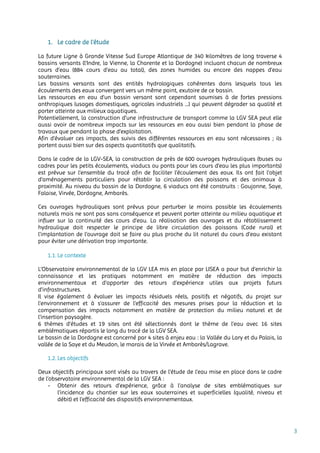 3
1. Le cadre de l’étude
La future Ligne à Grande Vitesse Sud Europe Atlantique de 340 kilomètres de long traverse 4
bassins versants (l’Indre, la Vienne, la Charente et la Dordogne) incluant chacun de nombreux
cours d’eau (884 cours d’eau au total), des zones humides ou encore des nappes d’eau
souterraines.
Les bassins versants sont des entités hydrologiques cohérentes dans lesquels tous les
écoulements des eaux convergent vers un même point, exutoire de ce bassin.
Les ressources en eau d’un bassin versant sont cependant soumises à de fortes pressions
anthropiques (usages domestiques, agricoles industriels …) qui peuvent dégrader sa qualité et
porter atteinte aux milieux aquatiques.
Potentiellement, la construction d’une infrastructure de transport comme la LGV SEA peut elle
aussi avoir de nombreux impacts sur les ressources en eau aussi bien pendant la phase de
travaux que pendant la phase d’exploitation.
Afin d’évaluer ces impacts, des suivis des différentes ressources en eau sont nécessaires ; ils
portent aussi bien sur des aspects quantitatifs que qualitatifs.
Dans le cadre de la LGV-SEA, la construction de près de 600 ouvrages hydrauliques (buses ou
cadres pour les petits écoulements, viaducs ou ponts pour les cours d’eau les plus importants)
est prévue sur l’ensemble du tracé afin de faciliter l’écoulement des eaux. Ils ont fait l’objet
d’aménagements particuliers pour rétablir la circulation des poissons et des animaux à
proximité. Au niveau du bassin de la Dordogne, 6 viaducs ont été construits : Goujonne, Saye,
Falaise, Virvée, Dordogne, Ambarès.
Ces ouvrages hydrauliques sont prévus pour perturber le moins possible les écoulements
naturels mais ne sont pas sans conséquence et peuvent porter atteinte au milieu aquatique et
influer sur la continuité des cours d’eau. La réalisation des ouvrages et du rétablissement
hydraulique doit respecter le principe de libre circulation des poissons (Code rural) et
l’implantation de l’ouvrage doit se faire au plus proche du lit naturel du cours d’eau existant
pour éviter une dérivation trop importante.
1.1. Le contexte
L’Observatoire environnemental de la LGV LEA mis en place par LISEA a pour but d’enrichir la
connaissance et les pratiques notamment en matière de réduction des impacts
environnementaux et d’apporter des retours d’expérience utiles aux projets futurs
d’infrastructures.
Il vise également à évaluer les impacts résiduels réels, positifs et négatifs, du projet sur
l’environnement et à s’assurer de l’efficacité des mesures prises pour la réduction et la
compensation des impacts notamment en matière de protection du milieu naturel et de
l’insertion paysagère.
6 thèmes d’études et 19 sites ont été sélectionnés dont le thème de l’eau avec 16 sites
emblématiques répartis le long du tracé de la LGV SEA.
Le bassin de la Dordogne est concerné par 4 sites à enjeu eau : la Vallée du Lary et du Palais, la
vallée de la Saye et du Meudon, le marais de la Virvée et Ambarès/Lagrave.
1.2. Les objectifs
Deux objectifs principaux sont visés au travers de l’étude de l’eau mise en place dans le cadre
de l’observatoire environnemental de la LGV SEA :
- Obtenir des retours d’expérience, grâce à l’analyse de sites emblématiques sur
l’incidence du chantier sur les eaux souterraines et superficielles (qualité, niveau et
débit) et l’efficacité des dispositifs environnementaux.
 