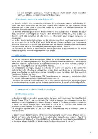 4
- Sur des exemples spécifiques, évaluer la réussite d’une option, d’une innovation
technique adaptée sur les aménagements d’ouvrages.
1.3. Les données sources et le cadre réglementaire
Les données utilisées pour cette étude sont issues des résultats des mesures réalisées lors des
suivis des eaux souterraines et des eaux superficielles menées par des bureaux d’étude
mandatés par COSEA dans le cadre des arrêtés loi sur l’eau. Ces mesures constituent un
ensemble important de données.
Les données analysées pour le suivi de la qualité des eaux superficielles et de l’état des cours
d’eau concernent 4 campagnes de mesures : état de référence (2009), 2012, 2013 et 2014. Ces
données sont très complètes et très riches en information pour chaque campagne de
prospection.
Les arrêtés d’autorisation Loi sur l’eau ont été obtenus pour les 4 bassins versants concernés
par la construction de la LGV SEA à savoir Indre, Vienne, Charente et Dordogne. Le dossier de
demande d’autorisation détaille, par bassin versant, les mesures conservatoires correctives ou
compensatoires, les plus adaptées pour préserver ce patrimoine commun.
Un état zéro a été réalisé et des suivis des eaux superficielles et souterraines ont été mis en
place dès la phase chantier conformément à ces arrêtés.
>>> La loi sur l’eau
La Loi sur l’Eau et les Milieux Aquatiques (LEMA) du 30 décembre 2006 est une loi française
ayant pour but de transposer en droit français la directive cadre européenne sur l’eau d’octobre
2000. Elle vise ainsi à préserver les écosystèmes aquatiques et les zones humides, protéger la
qualité des eaux, et préserver les écoulements naturels.
Les installations, ouvrages, travaux et activités en rivière sont soumis à des contraintes
réglementaires. En effet, tout projet ayant un impact direct ou indirect sur le milieu aquatique
(eaux superficielles ou souterraines, zones inondables, zones humides...) doit être soumis à
l’application de la Loi sur l’eau.
Concernant la Ligne à Grande Vitesse SEA Tours-Bordeaux, les ouvrages et installations liés à
sa construction ont été soumis à déclaration ou autorisation.
L’ensemble des travaux a ainsi été conçu sur la base d’études hydrauliques, hydrogéologiques
et environnementales validées par les autorités administratives, et soumis à enquête publique.
2. Présentation du bassin étudié : la Dordogne
2.1. Eléments de contexte
La Dordogne (483 km) prend sa source au Puy du Sancy (point culminant du Massif Central)
dans le Puy de Dôme à 1366 m d’altitude. Elle naît de la jonction de multiples ruisseaux, dont
les plus connus sont la Dore et la Dogne. Depuis sa source, la Dordogne prend successivement
la forme d’un torrent sauvage avant de terminer sa course par la confluence avec la Garonne,
au niveau du bec d’Ambès, pour former l’estuaire de la Gironde.
Ses principaux affluents sont la Cère (120,4 km), la Maronne (92,6 km), la Vézère (211,2 km) et
l’Isle (255,3 km).
Le bassin versant de la Dordogne est le deuxième plus grand bassin-versant d’Adour-Garonne
(24 000 km2
) après celui de la Garonne. Il est subdivisé en 6 sous-bassins versants : l’Isle (3 740
km2
), la Dronne (2 794 km2
), la Vézère (3 725 km2
), La Dordogne à l’amont de la Cère (6 580 km2
),
la Dordogne à l’aval de la Cère (4 984 km2
) et la Dordogne Atlantique (2 100 km2
).
 