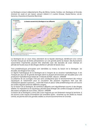5
La Dordogne arrose 6 départements (Puy-de-Dôme, Cantal, Corrèze, Lot, Dordogne et Gironde,
d'amont en aval) et son bassin versant s'étend à 5 autres (Creuse, Haute-Vienne, Lot-et-
Garonne, Charente et Charente-Maritime).
La Dordogne est un cours d’eau abondant de la façade atlantique, bénéficiant d’un climat
humide marqué par de fortes précipitations sur une grande partie du bassin. Des fluctuations
saisonnières importantes peuvent être observées avec des épisodes de crues intenses en
période de hautes eaux et des étiages sévères en période de basses eaux.
Trois problématiques principales sont identifiées au niveau du bassin de la Dordogne : les
éclusées, les étiages et les crues.
Le régime hydrologique de la Dordogne est à l’origine de sa vocation hydroélectrique. Il est
marqué par plus de 30 grands barrages (dont la plupart fonctionnent par éclusées) pour une
production hydroélectrique totale de 3 milliards de Kwh. (Source : EPIDOR)
La présence de ces ouvrages n’est pas sans conséquence pour le fonctionnement des milieux
aquatiques et notamment pour la circulation des poissons migrateurs bien que des
installations (passes à poissons …) aient été mises en place. Cette problématique est une source
de conflits réguliers entre les différents usagers.
Sur le bassin de la Dordogne, de nombreux affluents sont régulièrement soumis à des étiages
sévères. Ils impactent la vie aquatique, peuvent faire émerger des conflits d’usages et aboutir à
des assecs complets de cours d’eau. (Source : EPIDOR)
Le bassin de la Dordogne a connu des crues majeures qui ont fortement marqué le territoire. Il
est soumis à des risques d’inondation de caractères divers : torrentiel sur les reliefs du massif
central, de plaines dans les grandes vallées ou encore fluviomaritime en Gironde.
 