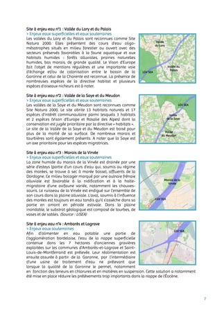 7
Site à enjeu eau n°1 : Vallée du Lary et du Palais
> Enjeux eaux superficielles et eaux souterraines
Les vallées du Lary et du Palais sont reconnues comme Site
Natura 2000. Elles présentent des cours d'eau oligo-
mésotrophes situés en milieu forestier ou ouvert avec des
secteurs préservés favorables à la faune aquatique et aux
habitats humides : forêts alluviales, prairies naturelles
humides, bas marais, de grande qualité. Le Vison d’Europe
fait l’objet de mentions régulières et une importante voie
d'échange et/ou de colonisation entre le bassin de la
Garonne et celui de la Charente est reconnue. La présence de
nombreuses espèces de la directive habitat et plusieurs
espèces d'oiseaux nicheurs est à noter.
Site à enjeu eau n°2 : Vallée de la Saye et du Meudon
> Enjeux eaux superficielles et eaux souterraines
Les vallées de la Saye et du Meudon sont reconnues comme
Site Natura 2000. Le site abrite 13 habitats naturels et 17
espèces d'intérêt communautaire parmi lesquels 3 habitats
et 2 espèces (Vison d'Europe et Rosalie des Alpes) dont la
conservation est jugée prioritaire par la directive « habitats ».
Le site de la Vallée de la Saye et du Meudon est boisé pour
plus de la moitié de sa surface. De nombreux marais et
tourbières sont également présents. A noter que la Saye est
un axe prioritaire pour les espèces migratrices.
Site à enjeu eau n°3 : Marais de la Virvée
> Enjeux eaux superficielles et eaux souterraines
La zone humide du marais de la Virvée est drainée par une
série d’esteys (partie d'un cours d'eau qui, soumis au régime
des marées, se trouve à sec à marée basse), affluents de la
Dordogne. Ce milieu bocager marqué par une aulnaie frênaie
alluviale est favorable à la nidification et à la halte-
migratoire d’une avifaune variée, notamment les chauves-
souris. Le ruisseau de la Virvée est endigué sur l’ensemble de
son cours dans la plaine alluviale. L’aval, soumis à l’influence
des marées est toujours en eau tandis qu’il s’assèche dans sa
partie en amont en période estivale. Dans la plaine
inondable, le substrat géologique est composé de tourbes, de
vases et de sables. (Source : LISEA)
Site à enjeu eau n°4 : Ambarès et Lagrave
> Enjeux eaux souterraines
Afin d’alimenter en eau potable une partie de
l’agglomération bordelaise, l’eau de la nappe superficielle
contenue dans les 7 hectares d’anciennes gravières
exploitées sur les communes d’Ambarès-et-Lagrave et Saint-
Louis-de-Montferrand est prélevée. Leur réalimentation est
ensuite assurée à partir de la Garonne, par l’intermédiaire
d’une usine de traitement d’eau ne prélevant que
lorsque la qualité de la Garonne le permet, notamment
en fonction des teneurs en chlorures et en matières en suspension. Cette solution a notamment
été mise en place réduire les prélèvements trop importants dans la nappe de l’Éocène.
Vallée
du Lary
Vallée du
Palais
LGV SEA
Vallée
de la Saye
Vallée
du Meudon
LGV SEA
Marais de la
Virvée
LGV SEA
LGV SEA
 