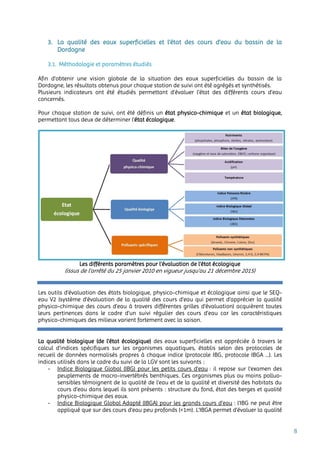 8
3. La qualité des eaux superficielles et l’état des cours d’eau du bassin de la
Dordogne
3.1. Méthodologie et paramètres étudiés
Afin d’obtenir une vision globale de la situation des eaux superficielles du bassin de la
Dordogne, les résultats obtenus pour chaque station de suivi ont été agrégés et synthétisés.
Plusieurs indicateurs ont été étudiés permettant d’évaluer l’état des différents cours d’eau
concernés.
Pour chaque station de suivi, ont été définis un état physico-chimique et un état biologique,
permettant tous deux de déterminer l’état écologique.
Les différents paramètres pour l’évaluation de l’état écologique
(issus de l’arrêté du 25 janvier 2010 en vigueur jusqu’au 21 décembre 2015)
Les outils d’évaluation des états biologique, physico-chimique et écologique ainsi que le SEQ-
eau V2 (système d'évaluation de la qualité des cours d'eau qui permet d’apprécier la qualité
physico-chimique des cours d’eau à travers différentes grilles d'évaluation) acquièrent toutes
leurs pertinences dans le cadre d’un suivi régulier des cours d’eau car les caractéristiques
physico-chimiques des milieux varient fortement avec la saison.
La qualité biologique (de l’état écologique) des eaux superficielles est appréciée à travers le
calcul d’indices spécifiques sur les organismes aquatiques, établis selon des protocoles de
recueil de données normalisés propres à chaque indice (protocole IBG, protocole IBGA …). Les
indices utilisés dans le cadre du suivi de la LGV sont les suivants :
- Indice Biologique Global (IBG) pour les petits cours d’eau : il repose sur l’examen des
peuplements de macro-invertébrés benthiques. Ces organismes plus ou moins polluo-
sensibles témoignent de la qualité de l’eau et de la qualité et diversité des habitats du
cours d’eau dans lequel ils sont présents : structure du fond, état des berges et qualité
physico-chimique des eaux.
- Indice Biologique Global Adapté (IBGA) pour les grands cours d’eau : l'IBG ne peut être
appliqué que sur des cours d'eau peu profonds (<1m). L’IBGA permet d'évaluer la qualité
 
