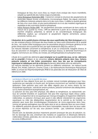 9
biologique de l'eau d'un cours d'eau au moyen d'une analyse des macro invertébrés,
adapté aux spécificités des rivières larges et profondes.
- Indice Biologique Diatomées (IBD) : Il prend en compte la structure des peuplements de
diatomées (algues brunes unicellulaires microscopiques fixées). Ces algues colonisent
les différents substrats présents dans le lit des cours d’eau. Il reflète la qualité générale
de l’eau d’un cours d’eau, et plus particulièrement vis-à-vis des matières organiques et
oxydables et des nutriments (azote et phosphore).
- Indice Poissons Rivière (IPR) : les peuplements piscicoles constituent de bons outils de
mesure de la qualité du milieu. L’IPR est déterminé à partir de la richesse spécifique
(nombre d’espèces présentes), la densité et les caractéristiques écologiques des
différentes espèces qui composent le peuplement (régime alimentaire, polluo-
sensibilité, habitat, etc.).
L’évaluation de la qualité physico-chimique des eaux superficielles (de l’état écologique) porte
sur des analyses physico-chimiques des eaux basées sur deux outils d’évaluation de la qualité
de l’eau : les classes d’état écologique pour les paramètres physico-chimiques généraux et les
grilles d’évaluation de la qualité de l’eau par type d’altérations (SEQ Eau version 2).
Les mesures réalisées concernent la température, le pH, la conductivité, l’oxygène dissous, le
taux de saturation en dioxygène, le carbone organique dissous, la demande biochimique en
oxygène, l’ammonium, les nitrites, les nitrates, les orthophosphates et le phosphore total.
L’étude de la qualité des sédiments peut renseigner sur la qualité des eaux, car les sédiments
ont la propriété d’intégrer et de concentrer certains éléments présents dans l’eau. Certains
polluants présents en très faible concentration dans l’eau tels que les micropolluants
organiques et métalliques sont de ce fait plus facilement détectables dans les sédiments.
Les mesures réalisées sur les sédiments portent sur différents substances : les métaux lourds
(Plomb, Zinc, Nickel, Cadmium, Chrome, Cuivre…), les Hydrocarbures Aromatiques Polycycliques
(HAP), ou encore les Polychlorobiphényles (PCB) et les pesticides lors de l’évaluation de l’état de
référence en 2009.
Les facteurs influant sur la qualité des eaux
La qualité de l’eau dépend d’une part du contexte naturel (contexte géologique pour l’eau
souterraine par exemple), et d’autre part, de facteurs environnant qui viennent la dégrader
(pollution). Cette pollution peut avoir des effets négatifs plus ou moins directs sur les
écosystèmes aquatiques : toxicité de certains produits, pollution entraînant des déséquilibres
sur la chaîne alimentaire (eutrophisation), etc.
La pollution de l’eau peut être physique, elle affecte sa température, sa radioactivité, son
taux de turbidité (matières en suspension). Elle peut être organique (rejets d’eaux usées),
induisant la disparition de la vie aquatique par manque d’oxygène, et l’apparition d’éléments
indésirables. La pollution chimique peut quant à elle affecter directement les organismes
aquatiques ou créer des déséquilibres (augmentation de la salinité ou de l’acidité). La
pollution peut aussi être microbiologique (introduction de micro-organismes dans l’eau,
comme les germes pathogènes issus de rejets dans le sol ou déversés dans les cours d’eau).
Ces différents polluants peuvent être émis dans l'atmosphère, évacués dans les eaux usées
ou encore répandus sur les sols, sous plusieurs formes : gaz, substances dissoutes ou
particules.
D’autre part, les épisodes pluvieux importants peuvent provoquer des pics de pollution, du
fait du lessivage des sols, entraînant des matières en suspension et d’éventuels éléments
indésirables (nitrates, pesticides, etc.) vers les eaux de surface, et les eaux souterraines dans
les zones d’affleurement.
 