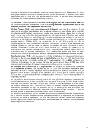 10
Comme l’a indiqué le bureau d’études en charge des mesures, les outils d’évaluation des états
biologique, physico-chimique et écologique ainsi que le SEQ-eau (V2) acquièrent toutes leurs
pertinences dans le cadre d’un suivi régulier des cours d’eau car les caractéristiques physico-
chimiques des milieux varient fortement avec la saison.
La station de « l'Indre » présente un mauvais état écologique en 2014, tout comme en 2009 lors
de l’évaluation de l’état de référence. Celle de la « Longue Plaine » affiche quant à elle un état
médiocre, alors que l’état de référence était mauvais.
L’indice Poissons Rivière est systématiquement déclassant pour ces deux stations. Il faut
néanmoins considérer ces résultats avec prudence, notamment pour l’Indre où la méthode
d’évaluation de l’IPR utilisée repose sur un modèle pour les grands cours d’eau, dont la mise au
point reste encore perfectible. Il convient également de souligner que l’IPR est un outil global
qui fournit une évaluation synthétique de l’état des peuplements de poissons. Il ne peut en
aucun cas se substituer à une étude détaillée destinée à préciser les impacts d’une perturbation
donnée (source : ONEMA, 2006). La construction de la LGV SEA entraîne en effet le
franchissement de cours d'eau pouvant perturber l’écoulement naturel et la vie aquatique des
milieux inféodés. La mise en place de mesures particulières est alors nécessaire et vise à
rétablir l’écoulement naturel des cours d’eau. D’autre part, lorsque des opérations de
terrassement sont réalisées, cela peut créer, après chaque épisode pluvieux, des matières en
suspension dans les eaux de ruissellement. Si la concentration s’avère trop forte, elle peut
affecter la vie piscicole, en colmatant les branchies des poissons par exemple. (Source : COSEA)
Pour la station de « l’Indre », les autres suivis réalisés, tant physico-chimiques que biologiques,
témoignent d'une bonne qualité de l'eau et des habitats aussi bien en 2009 que les années
suivantes. Les teneurs en nitrates (autour de 27 mg/l relevés en 2013 et 2014) indiquent une
influence anthropique, liée au contexte agricole du bassin versant. Selon le SEQ-eau, cette
altération de la qualité vis-à-vis des nitrates est considérée comme importante.
En revanche, pour la station de la « Longue Plaine », les autres suivis témoignent également
d'une altération du milieu. Les résultats de 2012 à 2014 sont néanmoins conformes dans
l’ensemble à ceux de l’état de référence, évalué avant travaux en 2009. En 2013 et en 2014, la
physico-chimie de l'eau témoigne d'une altération de la qualité par le carbone organique
dissous, dont l'origine est difficilement identifiable, et ne semble pas pouvoir être imputée à un
impact du chantier.
La construction d’une infrastructure telle que la LGV peut générer d’importants impacts sur la
qualité des cours d’eau et tout particulièrement en phase de travaux. En effet, ils nécessitent
une mise à nu des sols favorisant l’érosion sous l’effet de la pluie et induisant le déplacement
de matières (sédiments, terre …) vers les cours d’eau. Les épisodes pluvieux importants peuvent
notamment provoquer des pics de pollution, du fait du lessivage des sols, entraînant des
matières en suspension et d’éventuels éléments indésirables (nitrates, pesticides, …) vers les
eaux de surface, et les eaux souterraines dans les zones d’affleurement.
La pollution de cours d’eau par les matières en suspension génère ensuite une augmentation
de la turbidité pouvant être préjudiciable à la photosynthèse, à la respiration des poissons et
colmatant les milieux aquatiques. De plus, ces particules peuvent transporter différentes
formes de pollution (organiques, métalliques). Pour éviter ce risque, un réseau d’assainissement
des eaux pluviales est installé.
 